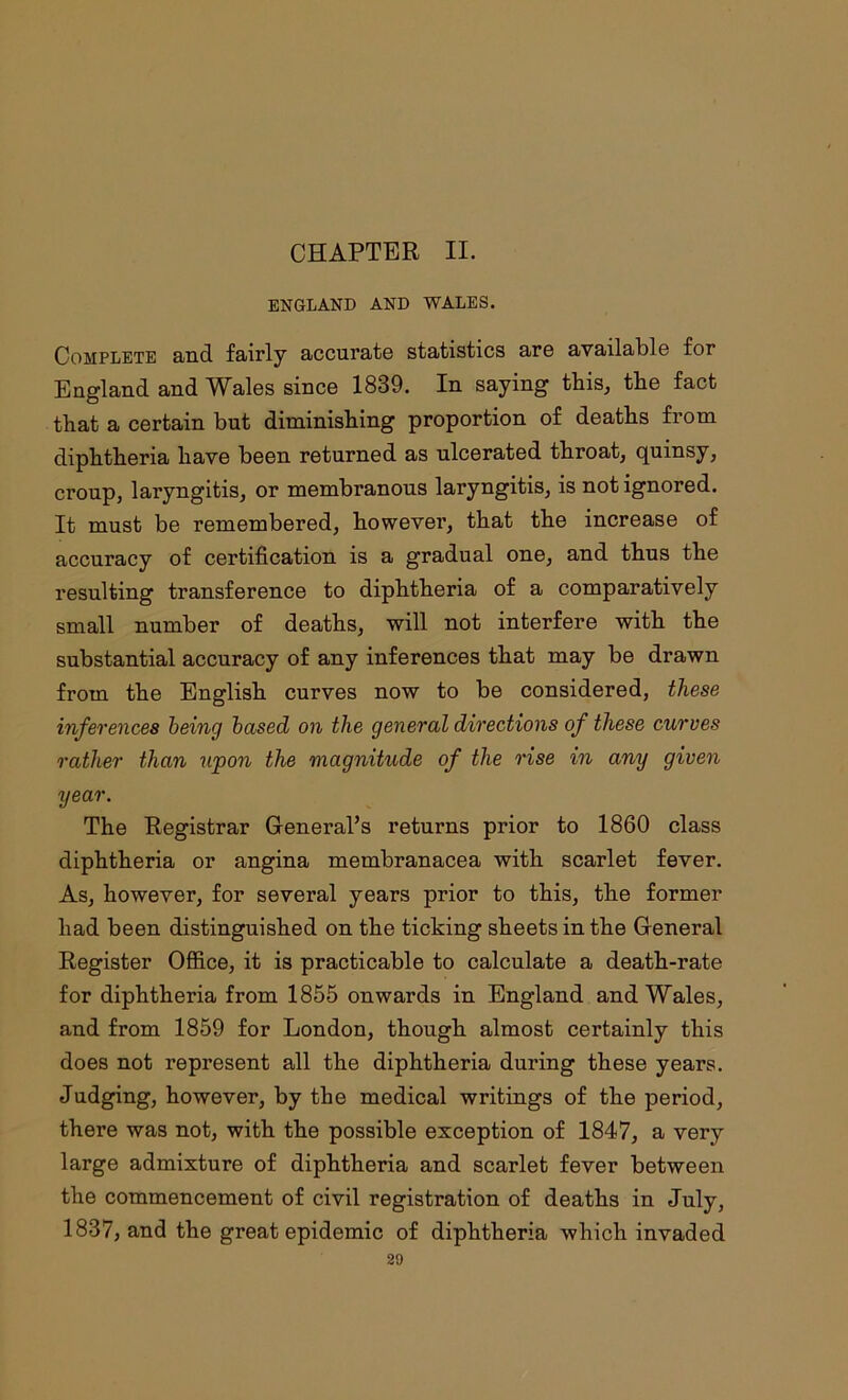 CHAPTER II. ENGLAND AND WALES. Complete and fairly accurate statistics are available for England and Wales since 1839. In saying this, the fact that a certain but diminishing proportion of deaths from diphtheria have been returned as ulcerated throat, quinsy, croup, laryngitis, or membranous laryngitis, is not ignored. It must be remembered, however, that the increase of accuracy of certification is a gradual one, and thus the resulting transference to diphtheria of a comparatively small number of deaths, will not interfere with the substantial accuracy of any inferences that may be drawn from the English curves now to be considered, these inferences being based on the general directions of these curves rather than upon the magnitude of the rise in any given year. The Registrar General’s returns prior to 1860 class diphtheria or angina membranacea with scarlet fever. As, however, for several years prior to this, the former had been distinguished on the ticking sheets in the General Register Office, it is practicable to calculate a death-rate for diphtheria from 1855 onwards in England and Wales, and from 1859 for London, though almost certainly this does not represent all the diphtheria during these years. Judging, however, by the medical writings of the period, there was not, with the possible exception of 1847, a very large admixture of diphtheria and scarlet fever between the commencement of civil registration of deaths in July, 1837, and the great epidemic of diphtheria which invaded