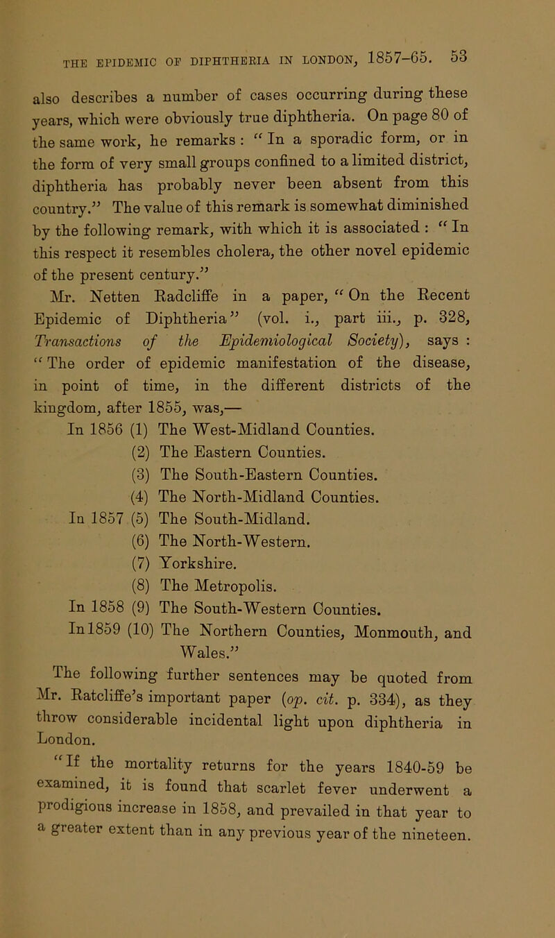 also describes a number of cases occurring during these years, which were obviously true diphtheria. On page 80 of the same work, he remarks : In a sporadic form, or in the form of very small groups confined to a limited district, diphtheria has probably never been absent from this country.” The value of this remark is somewhat diminished by the following remark, with which it is associated : “ In this respect it resembles cholera, the other novel epidemic of the present century.” Mr. Netten Radcliffe in a paper, “ On the Recent Epidemic of Diphtheria” (vol. i., part iii., p. 828, Transactions of the Epidemiological Society), says : “ The order of epidemic manifestation of the disease, in point of time, in the different districts of the kingdom, after 1855, was,— In 1856 (1) The West-Midland Counties. (2) The Eastern Counties. (3) The South-Eastern Counties. (4) The North-Midland Counties. Iu 1857 (5) The South-Midland. (6) The North-Western. (7) Yorkshire. (8) The Metropolis. In 1858 (9) The South-Western Gounties. In 1859 (10) The Northern Counties, Monmouth, and Wales.” The following further sentences may be quoted from Mr. Ratcliffe’s important paper (op. cit. p. 334), as they throw considerable incidental light upon diphtheria in London. If the mortality returns for the years 1840-59 be examined, it is found that scarlet fever underwent a prodigious increase in 1858, and prevailed in that year to a greater extent than in any previous year of the nineteen.