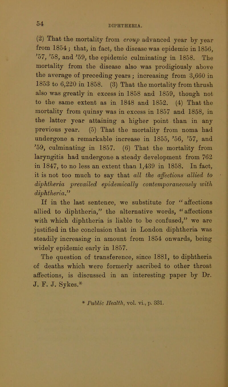 DIPHTHERIA. (2) That the mortality from croup advanced year by year from 1854 ; that, in fact, the disease was epidemic in 1850, *57, J58, and ■’59, the epidemic culminating in 1858. The mortality from the disease also was prodigiously above the average of preceding years ; increasing from 3,660 in 1853 to 6,220 in 1858. (3) That the mortality from thrush also was greatly in excess in 1858 and 1859, though not to the same extent as in 1848 and 1852. (4) That the mortality from quinsy was in excess in 1857 and 1858, in the latter year attaining a higher point than in any previous year. (5) That the mortality from noma had undergone a remarkable increase in 1855, ’56, 557, and J59, culminating in 1857. (6) That the mortality from laryngitis had undergone a steady development from 762 in 1847, to no less an extent than 1,439 in 1858. In fact, it is not too much to say that all the affections allied to diphtheria prevailed epidemically contemporaneously with diphtheria” $ If in the last sentence, we substitute for “ affections allied to diphtheria,” the alternative words, “ affections with which diphtheria is liable to be confused,” we are justified in the conclusion that in London diphtheria was steadily increasing in amount from 1854 onwards, being widely epidemic early in 1857. The question of transference, since 1881, to diphtheria of deaths which were formerly ascribed to other throat affections, is discussed in an interesting paper by Dr. J. F. J. Sykes* * Public Health, vol. vi., p. 331.