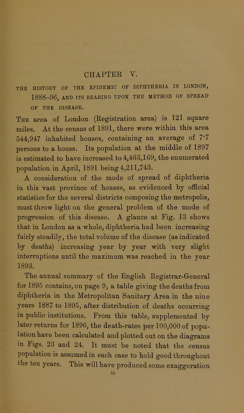 THE HISTORY OF THE EPIDEMIC OF DIPHTHERIA IN LONDON, 1888-96, AND ITS BEARING UPON THE METHOD OF SPREAD OF THE DISEASE. The area of London (Registration area) is 121 square miles. At the census of 1891, there were within this area 544,947 inhabited houses, containing an average of 7'7 persons to a house. Its population at the middle of 189/ is estimated to have increased to 4,463,169, the enumerated population in April, 1891 being 4,211,743. A consideration of the mode of spread of diphtheria in this vast province of houses, as evidenced by official statistics for the several districts composing the metropolis, must throw light on the general problem of the mode of progression of this disease. A glance at Fig. 13 shows that in London as a whole, diphtheria had been increasing fairly steadily, the total volume of the disease (as indicated by deaths) increasing year by year with very slight interruptions until the maximum was reached in the year 1893. The annual summary of the English Registrar-General for 1895 contains, on page 9, a table giving the deaths from diphtheria in the Metropolitan Sanitary Area in the nine years 1887 to 1895, after distribution of deaths occurring in public institutions. From this table, supplemented by later returns for 1896, the death-rates per 100,000 of popu- lation have been calculated and plotted out on the diagrams in Figs. 23 and 24. It must be noted that the census population is assumed in each case to hold good throughout the ten years. This will have produced some exaggeration