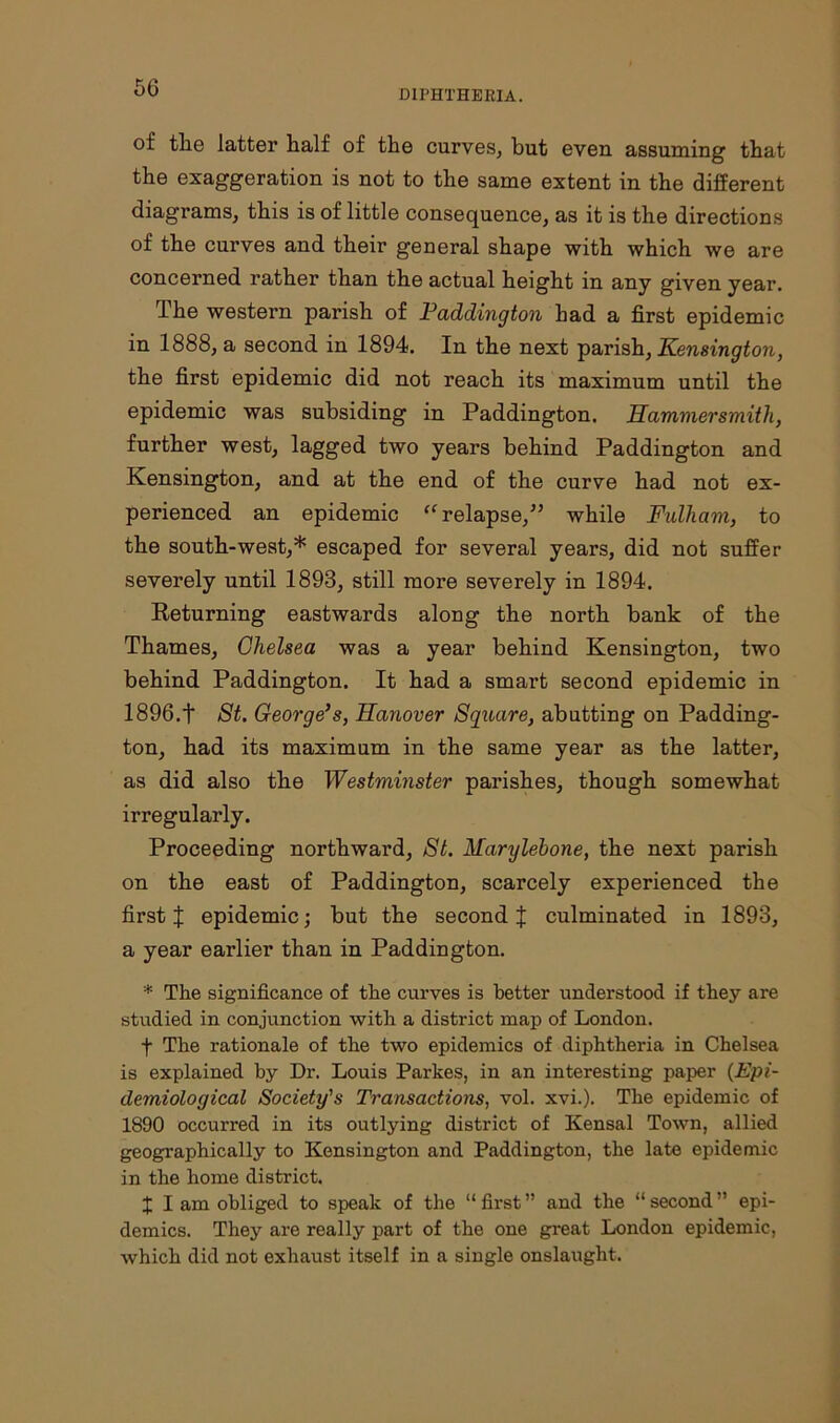 DIPHTHERIA. of the latter half of the curves, but even assuming that the exaggeration is not to the same extent in the different diagrams, this is of little consequence, as it is the directions of the curves and their general shape with which we are concerned rather than the actual height in any given year. The western parish of Paddington had a first epidemic in 1888, a second in 1894. In the next parish, Kensington, the first epidemic did not reach its maximum until the epidemic was subsiding in Paddington. Hammersmith, further west, lagged two years behind Paddington and Kensington, and at the end of the curve had not ex- perienced an epidemic “ relapse,” while Fulham, to the south-west,* escaped for several years, did not suffer severely until 1893, still more severely in 1894. Returning eastwards along the north bank of the Thames, Chelsea was a year behind Kensington, two behind Paddington. It had a smart second epidemic in 1896.f St. George’s, Hanover Square, abutting on Padding- ton, had its maximum in the same year as the latter, as did also the Westminster parishes, though somewhat irregularly. Proceeding northward, St. Marylebone, the next parish on the east of Paddington, scarcely experienced the first X epidemic; but the second J culminated in 1893, a year earlier than in Paddington. * The significance of the curves is better understood if they are studied in conjunction with a district map of London. f The rationale of the two epidemics of diphtheria in Chelsea is explained hy Dr. Louis Parkes, in an interesting paper (Epi- demiological Society's Transactions, vol. xvi.). The epidemic of 1890 occurred in its outlying district of Kensal Town, allied geographically to Kensington and Paddington, the late epidemic in the home district. X I am obliged to speak of the “ first ” and the “ second ” epi- demics. They are really part of the one great London epidemic, which did not exhaust itself in a single onslaught.