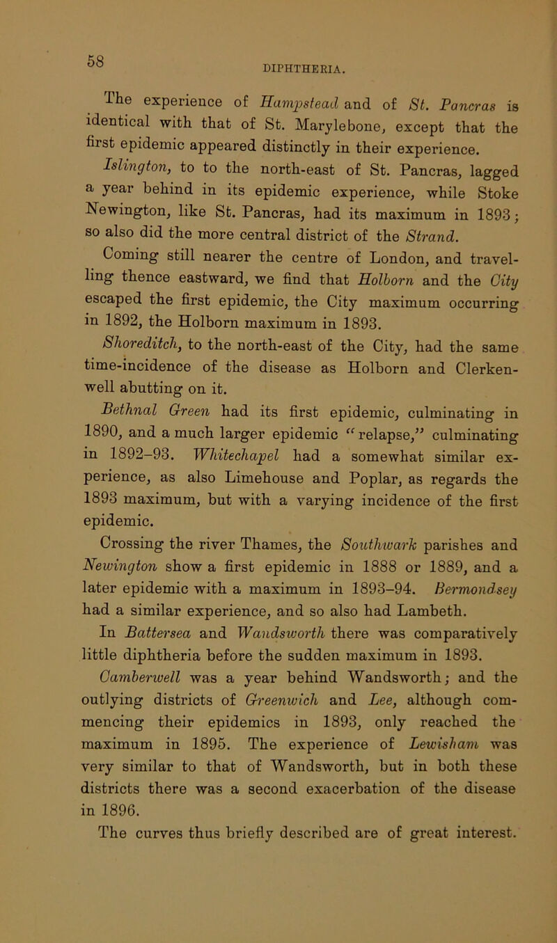 DIPHTHERIA. The experience of Hampstead and of St. Pancras is identical with that of St. Marylebone, except that the first epidemic appeared distinctly in their experience. Islington, to to the north-east of St. Pancras, lagged a year behind in its epidemic experience, while Stoke Newington, like St. Pancras, had its maximum in 1893; so also did the more central district of the Strand. Coming still nearer the centre of London, and travel- ling thence eastward, we find that Holborn and the City escaped the first epidemic, the City maximum occurring in 1892, the Holborn maximum in 1893. Shoreditch, to the north-east of the City, had the same time-incidence of the disease as Holborn and Clerken- well abutting on it. Bethnal Green had its first epidemic, culminating in 1890, and a much larger epidemic “ relapse,” culminating in 1892-93. Whitechapel had a somewhat similar ex- perience, as also Limehouse and Poplar, as regards the 1893 maximum, but with a varying incidence of the first epidemic. Crossing the river Thames, the Southwark parishes and Newington show a first epidemic in 1888 or 1889, and a later epidemic with a maximum in 1893-94. Bermondsey had a similar experience, and so also had Lambeth. In Battersea and Wandsioorth there was comparatively little diphtheria before the sudden maximum in 1893. Camberwell was a year behind Wandsworth; and the outlying districts of Greenwich and Lee, although com- mencing their epidemics in 1893, only reached the maximum in 1895. The experience of Lewisham was very similar to that of Wandsworth, but in both these districts there was a second exacerbation of the disease in 1896. The curves thus briefly described are of great interest.