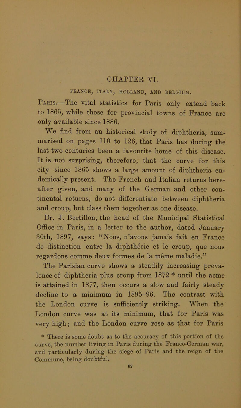 CHAPTER VI. FRANCE, ITALY, HOLLAND, AND BELGIUM. Paris.—The vital statistics for Paris only extend back to 1865, while those for provincial towns of France are only available since 1886. We find from an historical study of diphtheria, sum- marised on pages 110 to 126, that Paris has during the last two centuries been a favourite home of this disease. It is not surprising, therefore, that the curve for this city since 1865 shows a large amount of diphtheria en- demically present. The French and Italian returns here- after given, and many of the Herman and other con- tinental returns, do not differentiate between diphtheria and croup, but class them together as one disease. Dr. J. Bertillon, the head of the Municipal Statistical Office in Paris, in a letter to the author, dated January 30th, 1897, says: “Nous, n’avons jamais fait en France de distinction entre la diphtherie et le croup, que nous regardons comme deux formes de la meme maladie.” The Parisian curve shows a steadily increasing preva- lence of diphtheria plus croup from 1872 * until the acme is attained in 1877, then occurs a slow and fairly steady decline to a minimum in 1895-96. The contrast with the London curve is sufficiently striking. When the London curve was at its minimum, that for Paris was very high; and the London curve rose as that for Paris * There is some doubt as to the accuracy of this portion of the -curve, the number living in Paris during the Franco-German war, and particularly during the siege of Paris and the reign of the •Commune, being doubtful.