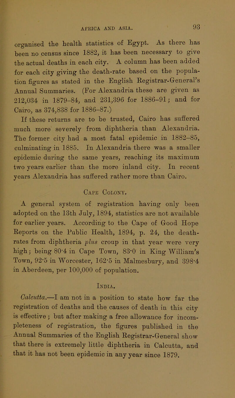 organised the health statistics of Egypt. As there has been no census since 1882, it has been necessary to give the actual deaths in each city. A column has been added for each city giving the death-rate based on the popula- tion figures as stated in the English Registrar-General’s Annual Summaries. (For Alexandria these are given as 212,034 in 1879-84, and 231,396 for 1886-91; and for Cairo, as 374,838 for 1886-87.) If these returns are to be trusted, Cairo has suffered much more severely from diphtheria than Alexandria. The former city had a most fatal epidemic in 1882—85, culminating in 1885. In Alexandria there was a smaller epidemic during the same years, reaching its maximum two years earlier than the more inland city. In recent years Alexandria has suffered rather more than Cairo. Cape Colony. A general system of registration having only been adopted on the 13th July, 1894, statistics are not available for earlier years. According to the Cape of Good Hope Reports on the Public Health, 1894, p. 24, the death- rates from diphtheria plus croup in that year were very- high; being 80'4 in Cape Town, 83*0 in King William’s Town, 92'5 in Worcester, 162-5 in Malmesbury, and 398'4 in Aberdeen, per 100,000 of population. India. Calcutta.—I am not in a position to state how far the registration of deaths and the causes of death in this city is effective ; but after making a free allowance for incom- pleteness of registration, the figures published in the Annual Summaries of the English Registrar-General show that there is extremely little diphtheria in Calcutta, and that it has not been epidemic in any year since 1879.
