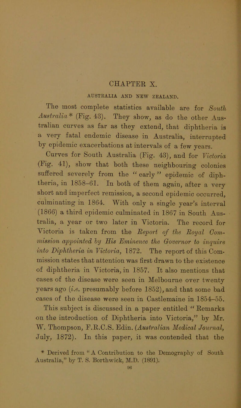 AUSTRALIA AND NEW ZEALAND. The most complete statistics available are for South Australia * (Fig. 43). They show, as do the other Aus- tralian curves as far as they extend, that diphtheria is a very fatal endemic disease in Australia, interrupted by epidemic exacerbations at intervals of a few years. Curves for South Australia (Fig. 43), and for Victoria (lig. 41), show that both these neighbouring colonies suffered severely from the “ early ” epidemic of diph- theria, in 1858—61. In both of them again, after a very short and imperfect remission, a second epidemic occurred, culminating in 1864. With only a single year’s interval (1866) a third epidemic culminated in 1867 in South Aus- tralia, a year or two later in Victoria. The record for Victoria is taken from the Report of the Royal Com- mission appointed by His Eminence the Governor to inquire into Diphtheria in Victoria, 1872. The report of this Com- mission states that attention was first drawn to the existence of diphtheria in Victoria, in 1857. It also mentions that cases of the disease were seen in Melbourne over twenty years ago (i.e. presumably before 1852), and that some bad cases of the disease were seen in Castlemaine in 1854-55. This subject is discussed in a paper entitled “ Remarks on the introduction of Diphtheria into Victoria,” by Mr. W. Thompson, F.R.C.S. Edin. (Australian Medical Journal, July, 1872). In this paper, it was contended that the * Derived from “ A Contribution to the Demography of South Australia,” by T. S. Borthwick, M.D. (1891).