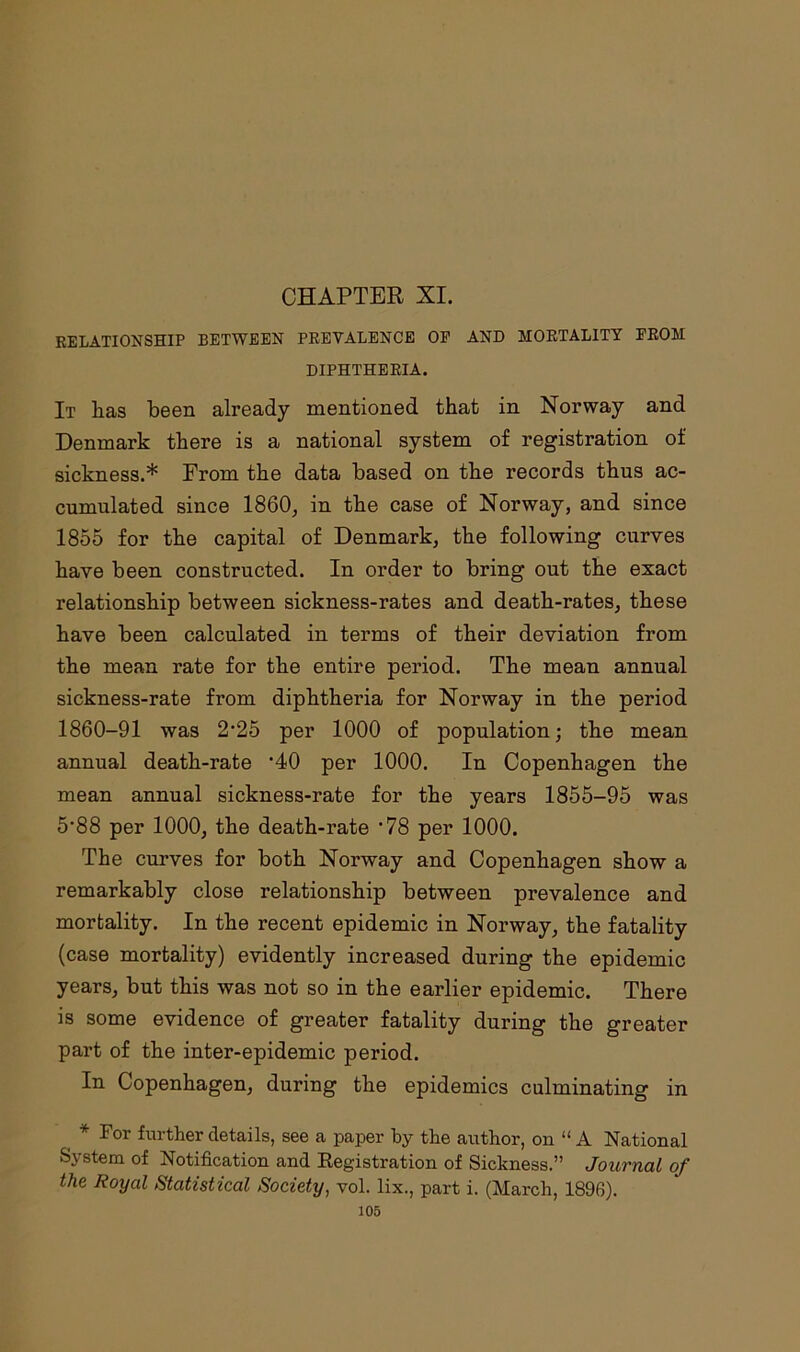 RELATIONSHIP BETWEEN PREVALENCE OF AND MORTALITY FROM DIPHTHERIA. It has been already mentioned that in Norway and Denmark there is a national system of registration of sickness.* From the data based on the records thus ac- cumulated since 1860, in the case of Norway, and since 1855 for the capital of Denmark, the following curves have been constructed. In order to bring out the exact relationship between sickness-rates and death-rates, these have been calculated in terms of their deviation from the mean rate for the entire period. The mean annual sickness-rate from diphtheria for Norway in the period 1860-91 was 2'25 per 1000 of population; the mean annual death-rate '40 per 1000. In Copenhagen the mean annual sickness-rate for the years 1855-95 was 5'88 per 1000, the death-rate ’78 per 1000. The curves for both Norway and Copenhagen show a remarkably close relationship between prevalence and mortality. In the recent epidemic in Norway, the fatality (case mortality) evidently increased during the epidemic years, but this was not so in the earlier epidemic. There is some evidence of greater fatality during the greater part of the inter-epidemic period. In Copenhagen, during the epidemics culminating in * For further details, see a paper by the author, on “A National System of Notification and Registration of Sickness.” Journal of the Royal Statistical Society, vol. lix., part i. (March, 1896).