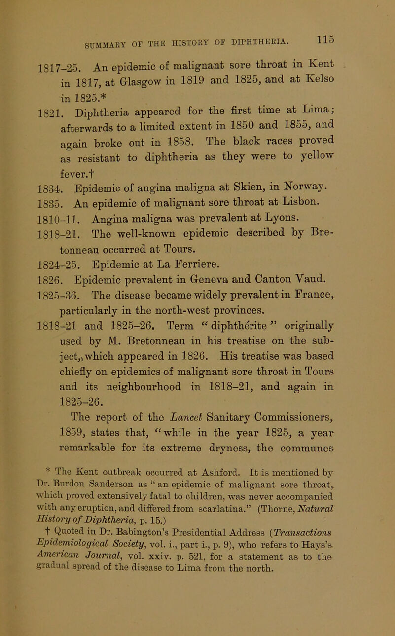 1S17-25. An epidemic of malignant sore throat in Kent in 1817, at Glasgow in 1819 and 1825, and at Kelso in 1825 * 1821. Diphtheria appeared for the first time at Lima; afterwards to a limited extent in 1850 and 1855, and again broke out in 1858. The black races proved as resistant to diphtheria as they were to yellow fever.t 1834. Epidemic of angina maligna at Skien, in Norway. 1835. An epidemic of malignant sore throat at Lisbon. 1810-11. Angina maligna was prevalent at Lyons. 1818-21. The well-known epidemic described by Bre- tonneau occurred at Tours. 1824- 25. Epidemic at La Eerriere. 1826. Epidemic prevalent in Geneva and Canton Vaud. 1825- 36. The disease became widely prevalent in France, particularly in the north-west provinces. 1818-21 and 1825-26. Term “ diphtherite ” originally used by M. Bretonneau in his treatise on the sub- ject,, which appeared in 1826. His treatise was based chiefly on epidemics of malignant sore throat in Tours and its neighbourhood in 1818-21, and again in 1825-26. The report of the Lancet Sanitary Commissioners, 1859, states that, “ while in the year 1825, a year remarkable for its extreme dryness, the communes * The Kent outbreak occurred at Ashford. It is mentioned by Dr. Burdon Sanderson as “ an epidemic of malignant sore throat, which proved extensively fatal to children, was never accompanied with any eruption, and differed from scarlatina.” (Thorne, Natural History of Diphtheria, p. 15.) t Quoted in Dr. Babington’s Presidential Address (Transactions Epidemiological Society, vol. i., part i., p. 9), who refers to Hays’s American Journal, vol. xxiv. p. 521, for a statement as to the gradual spread of the disease to Lima from the north.