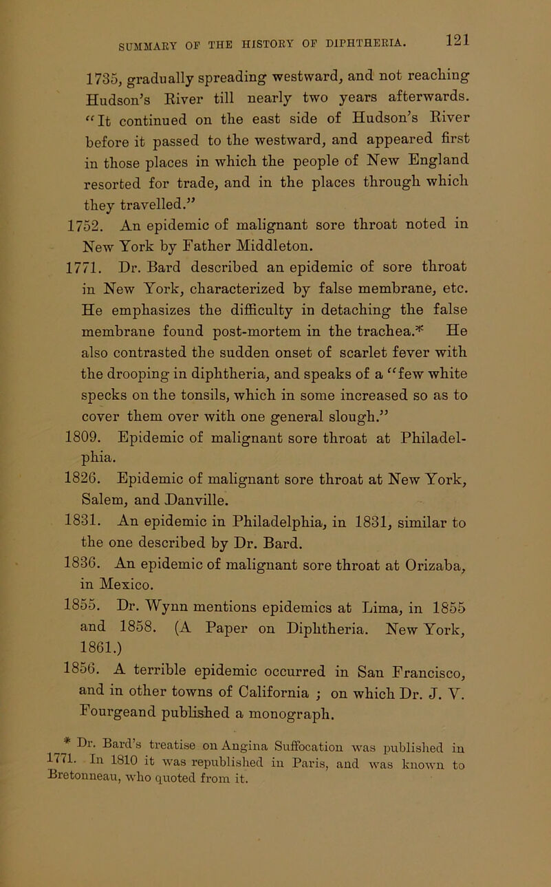 1785, gradually spreading westward, and not reaching Hudson’s River till nearly two years afterwards. “It continued on the east side of Hudson’s River before it passed to the westward, and appeared first in those places in which the people of New England resorted for trade, and in the places through which they travelled.” 1752. An epidemic of malignant sore throat noted in New York by Father Middleton. 1771. Dr. Bard described an epidemic of sore throat in New York, characterized by false membrane, etc. He emphasizes the difficulty in detaching the false membrane found post-mortem in the trachea.* He also contrasted the sudden onset of scarlet fever with the drooping in diphtheria, and speaks of a “few white specks on the tonsils, which in some increased so as to cover them over with one general slough.” 1809. Epidemic of malignant sore throat at Philadel- phia. 1826. Epidemic of malignant sore throat at New York, Salem, and Danville. 1831. An epidemic in Philadelphia, in 1831, similar to the one described by Dr. Bard. 1836. An epidemic of malignant sore throat at Orizaba, in Mexico. 1855. Dr. Wynn mentions epidemics at Lima, in 1855 and 1858. (A Paper on Diphtheria. New York, 1861.) 1856. A terrible epidemic occurred in San Francisco, and in other towns of California ; on which Dr. J. Y. Fourgeand published a monograph. ^ * Dr. Bard s treatise on Angina Suffocation was published in 1771. In 1810 it was republished in Paris, and was known to Bretonneau, who quoted from it.