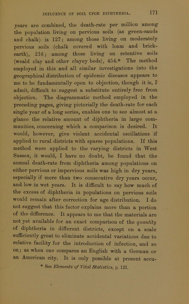 years are combined, the death-rate per million among the population living on pervious soils (as green-sands and chalk) is 127; among those living on moderately pervious soils (chalk covered with loam and brick- earth), 216; among those living on retentive soils (weald clay and other clayey beds), 454.* The method employed in this and all similar investigations into the geographical distribution of epidemic diseases appears to me to be fundamentally open to objection, though it is, I admit, difficult to suggest a substitute entirely free from objection. The diagrammatic method employed in the preceding pages, giving pictorially the death-rate for each single year of a long series, enables one to see almost at a glance the relative amount of diphtheria in large com- munities, concerning which a comparison is desired. It would, however, give violent accidental oscillations if applied to rural districts with sparse populations. If this method were applied to the varying districts in West Sussex, it would, I have no doubt, be found that the annual death-rate from diphtheria among populations on either pervious or impervious soils was high in dry years, especially if more than two consecutive dry years occur, and low in wet years. It is difficult to say how much of the excess of diphtheria in populations on pervious soils would remain after correction for age distribution. I do not suggest that this factor explains more than a portion of the difference. It appears to me that the materials are not yet available for an exact comparison of the quantity of diphtheria in different districts, except on a scale sufficiently great to eliminate accidental variations due to relative facility for the introduction of infection, and so on; as when one compares an English with a German or an American city. It is only possible at present accu- * See Elements of Vital Statistics, p. 121.