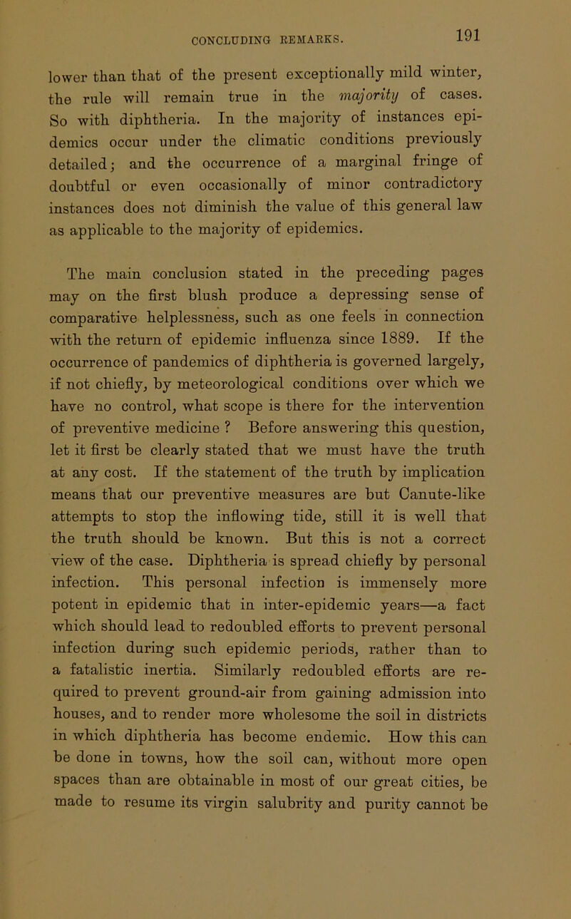 CONCLUDING REMARKS. lower than that of the present exceptionally mild winter, the rule will remain true in the majority of cases. So with diphtheria. In the majority of instances epi- demics occur under the climatic conditions previously detailed; and the occurrence of a marginal fringe of doubtful or even occasionally of minor contradictory instances does not diminish the value of this general law as applicable to the majority of epidemics. The main conclusion stated in the preceding pages may on the first blush produce a depressing sense of comparative helplessness, such as one feels in connection with the return of epidemic influenza since 1889. If the occurrence of pandemics of diphtheria is governed largely, if not chiefly, by meteorological conditions over which we have no control, what scope is there for the intervention of preventive medicine ? Before answering this question, let it first be clearly stated that we must have the truth at any cost. If the statement of the truth by implication means that our preventive measures are but Canute-like attempts to stop the inflowing tide, still it is well that the truth should be known. But this is not a correct view of the case. Diphtheria is spread chiefly by personal infection. This personal infection is immensely more potent in epidemic that in inter-epidemic years—a fact which should lead to redoubled efforts to prevent personal infection during such epidemic periods, rather than to a fatalistic inertia. Similarly redoubled efforts are re- quired to prevent ground-air from gaining admission into houses, and to render more wholesome the soil in districts in which diphtheria has become endemic. How this can be done in towns, how the soil can, without more open spaces than are obtainable in most of our great cities, be made to resume its virgin salubrity and purity cannot be