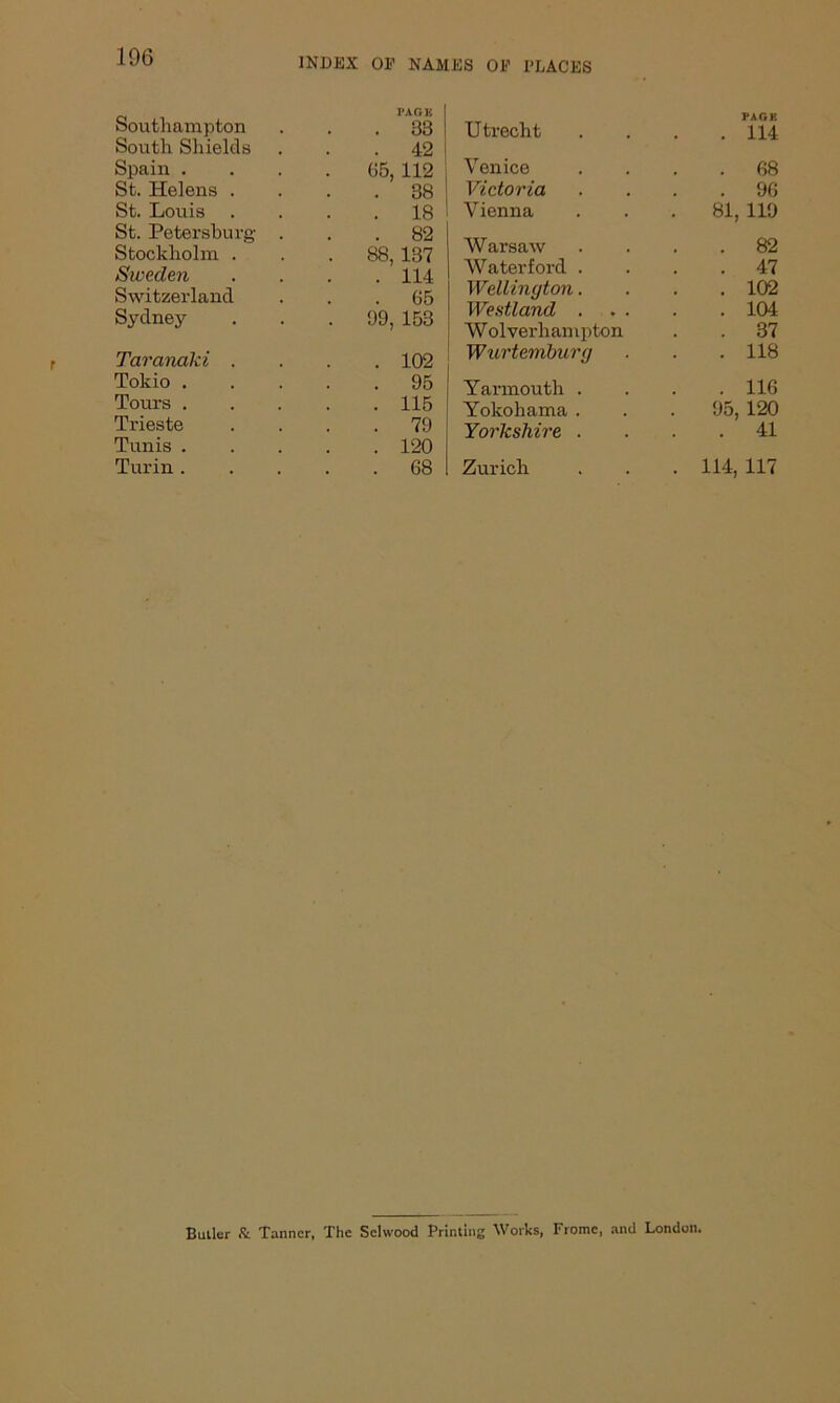 106 Southampton I*.VC. K 33 South Shields . # 42 Spain . 05, 112 St. Helens . . 38 St. Louis 18 St. Petersburg . 82 Stockholm . '. 88, 137 Sweden . 114 Switzerland . 05 Sydney . 99, 153 Taranaki . 102 Tokio . 95 Tours . 115 Trieste 79 Tunis . 120 Turin . 08 Utrecht • . PAGE 114 Venice 68 Victoria , # 90 Vienna . 81, 119 Warsaw 82 Waterford . 47 Wellington. 102 Westland . 104 W olverhampton 37 Wurtemburg 118 Yarmouth . . 116 Yokohama . 95, 120 Yorkshire . • 41 Zurich . 114, 117 Butler & Tanner, The Scltvood Printing Works, Frome, and London.