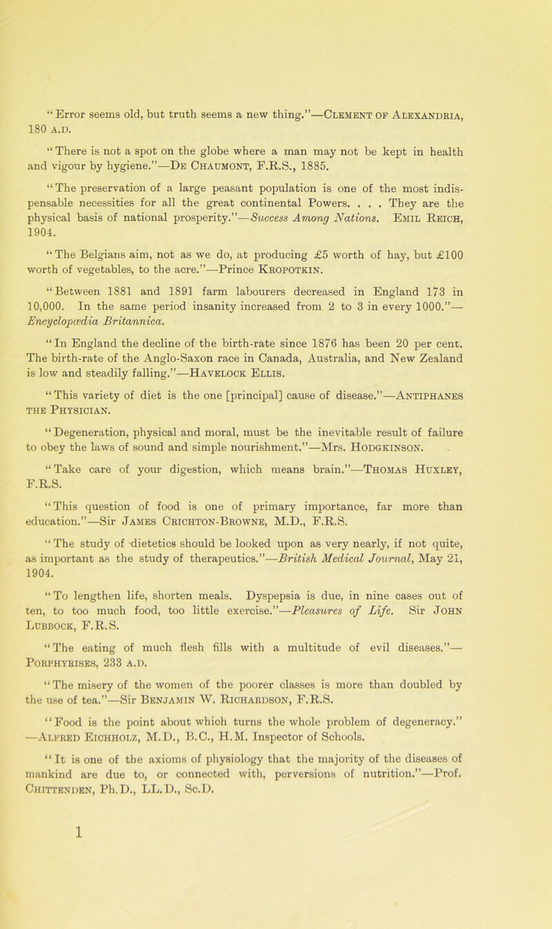 “ Error seems old, but truth seems a new thing.”—Clement of Alexandria, 180 A.D. “ There is not a spot on the globe where a man may not be kept in health and vigour by hygiene.”—De Chaumont, F.R.S., 1885. “ The preservation of a large peasant population is one of the most indis- pensable necessities for all the great continental Powers. . . . They are the physical basis of national prosperity.”—Success Among Nations. Emil Reich, 1904. “The Belgians aim, not as we do, at producing £5 worth of hay, but £100 worth of vegetables, to the acre.”—Prince Kropotkin. “Between 1881 and 1891 farm labourers decreased in England 173 in 10,000. In the same period insanity increased from 2 to 3 in every 1000.”— Encyclopaedia Britannica. “In England the decline of the birth-rate since 1876 has been 20 per cent. The birth-rate of the Anglo-Saxon race in Canada, Australia, and New Zealand is low and steadily falling.”—Havelock Ellis. “ This variety of diet is the one [principal] cause of disease.”—Antiphanes the Physician. “Degeneration, physical and moral, must be the inevitable result of failure to obey the laws of sound and simple nourishment.”—Mrs. Hodgkinson. “ Take care of your digestion, which means brain.”—Thomas Huxley, F.R.S. “This question of food is one of primary importance, far more than education.”—Sir James Crichton-Browne, M.D., F.R.S. “The study of dietetics should be looked upon as very nearly, if not quite, as important as the study of therapeutics.”—British Medical Journal, May 21, 1904. “To lengthen life, shorten meals. Dyspepsia is due, in nine cases out of ten, to too much food, too little exercise.”—Pleasures of Life. Sir John Lubbock, F.R.S. “The eating of much flesh fills with a multitude of evil diseases.”— PORPHYRISES, 233 A.D. “ The misery of the women of the poorer classes is more than doubled by the use of tea.”—Sir Benjamin W. Richardson, F.R.S. “Food is the point about which turns the whole problem of degeneracy.” —Alfred Eichholz, M.D., B.C., H.M. Inspector of Schools. “It is one of the axioms of physiology that the majority of the diseases of mankind are due to, or connected with, perversions of nutrition.”—Prof. Chittenden, Ph.D., LL.D., Sc.D.