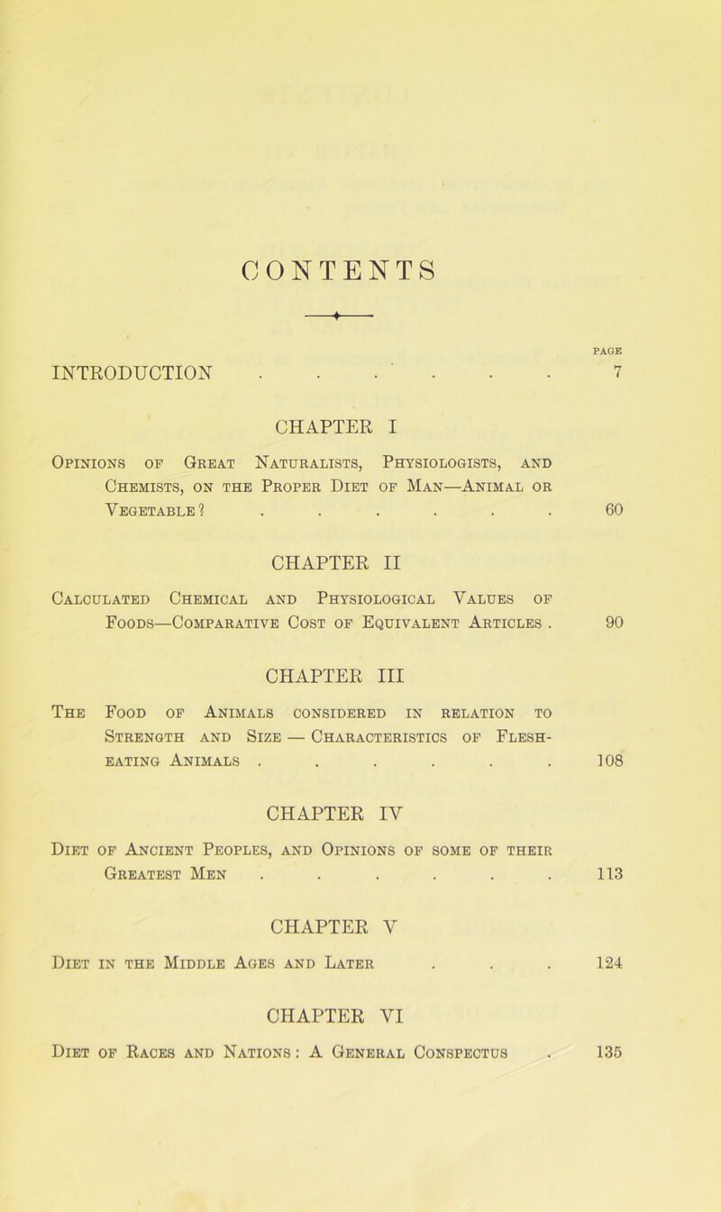 CONTENTS INTRODUCTION —♦ PAGE . . . 7 CHAPTER I Opinions of Great Naturalists, Physiologists, and Chemists, on the Proper Diet of Man—Animal or Vegetable? 60 CHAPTER II Calculated Chemical and Physiological Values of Foods—Comparative Cost of Equivalent Articles . 90 CHAPTER III The Food of Animals considered in relation to Strength and Size — Characteristics of Flesh- eating Animals 108 CHAPTER IV Diet of Ancient Peoples, and Opinions of some of their Greatest Men . . . . . .113 CHAPTER V Diet in the Middle Ages and Later . . . 124 CHAPTER VI Diet of Races and Nations : A General Conspectus 135