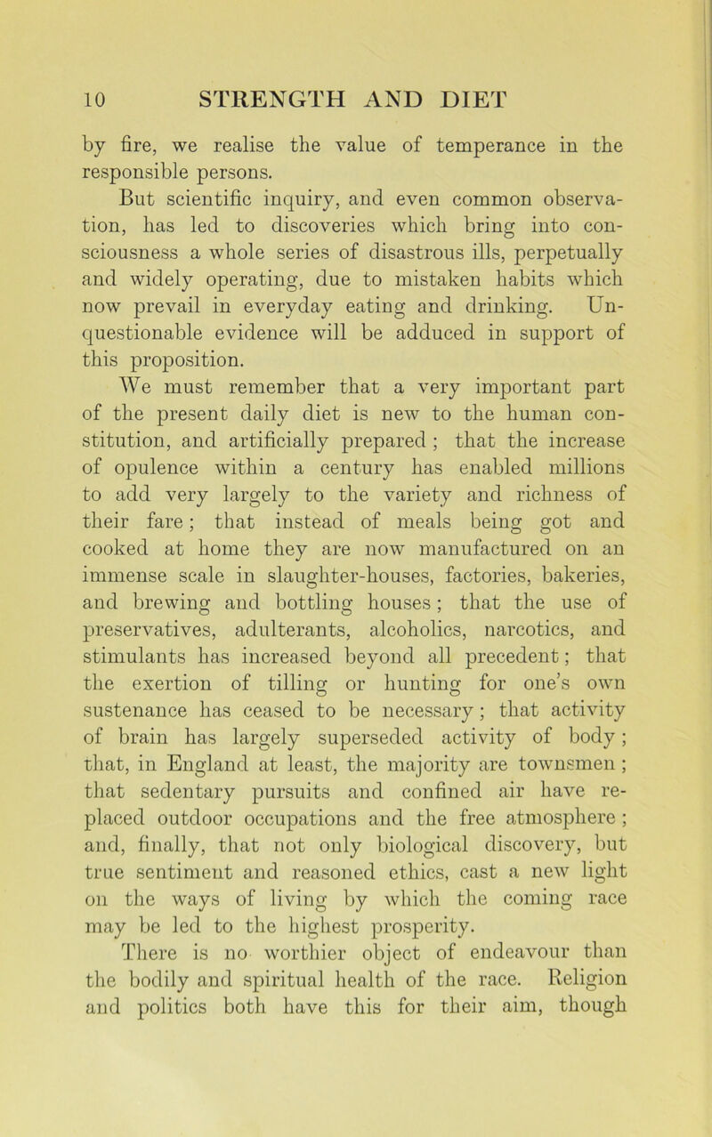 by fire, we realise the value of temperance in the responsible persons. But scientific inquiry, and even common observa- tion, has led to discoveries which bring into con- sciousness a whole series of disastrous ills, perpetually and widely operating, due to mistaken habits which now prevail in everyday eating and drinking. Un- questionable evidence will be adduced in support of this proposition. We must remember that a very important part of the present daily diet is new to the human con- stitution, and artificially prepared ; that the increase of opulence within a century has enabled millions to add very largely to the variety and richness of their fare; that instead of meals being got and cooked at home they are now manufactured on an immense scale in slaughter-houses, factories, bakeries, and brewing and bottling houses; that the use of preservatives, adulterants, alcoholics, narcotics, and stimulants has increased beyond all precedent; that the exertion of tilling or hunting for one’s own sustenance has ceased to be necessary; that activity of brain has largely superseded activity of body; that, in England at least, the majority are townsmen ; that sedentary pursuits and confined air have re- placed outdoor occupations and the free atmosphere ; and, finally, that not only biological discovery, but true sentiment and reasoned ethics, cast a new light on the ways of living by which the coming race may be led to the highest prosperity. There is no worthier object of endeavour than the bodily and spiritual health of the race. Religion and politics both have this for their aim, though