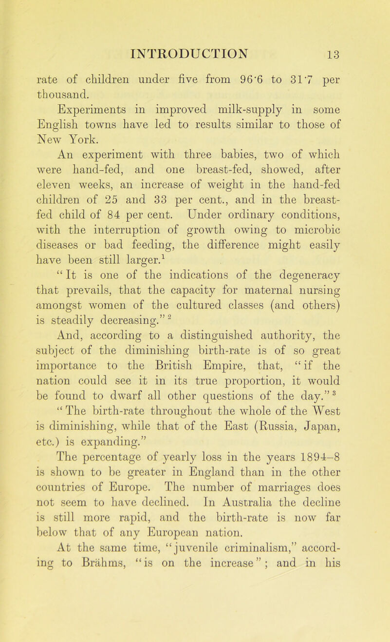 rate of children under five from 96'6 to 317 per thousand. Experiments in improved milk-supply in some English towns have led to results similar to those of New York. An experiment with three babies, two of which were hand-fed, and one breast-fed, showed, after eleven weeks, an increase of weight in the hand-fed children of 25 and 33 per cent., and in the breast- fed child of 84 per cent. Under ordinary conditions, with the interruption of growth owing to microbic diseases or bad feeding, the difference might easily have been still larger.1 “It is one of the indications of the degeneracy that prevails, that the capacity for maternal nursing amongst women of the cultured classes (and others) is steadily decreasing.” 2 And, according to a distinguished authority, the subject of the diminishing birth-rate is of so great importance to the British Empire, that, “ if the nation could see it in its true proportion, it would be found to dwarf all other questions of the day.”3 “ The birth-rate throughout the whole of the West O is diminishing, while that of the East (Russia, Japan, etc.) is expanding.” The percentage of yearly loss in the years 1894-8 is shown to be greater in England than in the other countries of Europe. The number of marriages does not seem to have declined. In Australia the decline is still more rapid, and the birth-rate is now far below that of any European nation. At the same time, “juvenile criminalism,” accord- ing to Brahms, “is on the increase”; and in his