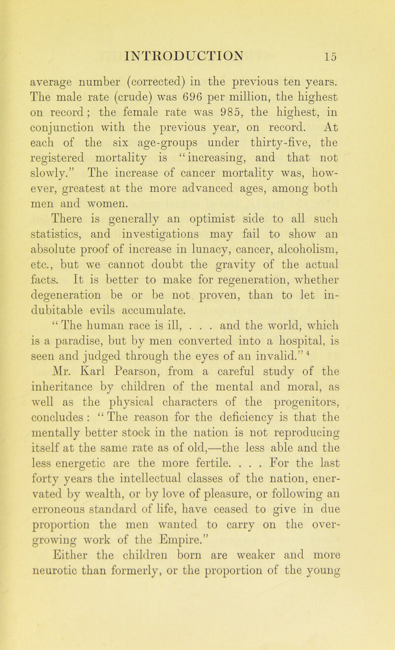 average number (corrected) in the previous ten years. The male rate (crude) was 696 per million, the highest on record; the female rate was 985, the highest, in conjunction with the previous year, on record. At each of the six age-groups under thirty-five, the registered mortality is “increasing, and that not slowly.” The increase of cancer mortality was, how- ever, greatest at the more advanced ages, among both men and women. There is generally an optimist side to all such statistics, and investigations may fail to show an absolute proof of increase in lunacy, cancer, alcoholism, etc., but we cannot doubt the gravity of the actual facts. It is better to make for regeneration, whether degeneration be or be not proven, than to let in- dubitable evils accumulate. “ The human race is ill, . . . and the world, which is a paradise, but by men converted into a hospital, is seen and judged through the eyes of an invalid.” 4 Mr. Karl Pearson, from a careful study of the inheritance by children of the mental and moral, as well as the physical characters of the progenitors, concludes : “ The reason for the deficiency is that the mentally better stock in the nation is not reproducing itself at the same rate as of old,—the less able and the less energetic are the more fertile. . . . For the last forty years the intellectual classes of the nation, ener- vated by wealth, or by love of pleasure, or following an erroneous standard of life, have ceased to give in due proportion the men wanted to carry on the over- growing work of the Empire.” Either the children born are weaker and more neurotic than formerly, or the proportion of the young