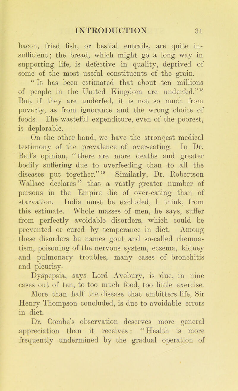 bacon, fried fish, or bestial entrails, are quite in- sufficient ; the bread, which might go a long way in supporting life, is defective in quality, deprived of some of the most useful constituents of the grain. “ It has been estimated that about ten millions of people in the United Kingdom are underfed.”1S But, if they are underfed, it is not so much from poverty, as from ignorance and the wrong choice of foods. The wasteful expenditure, even of the poorest, is deplorable. On the other hand, we have the strongest medical testimony of the prevalence of over-eating. In Dr. Bell’s opinion, “ there are more deaths and greater bodily suffering due to overfeeding than to all the diseases put together.”19 Similarly, Dr. Robertson Wallace declares20 that a vastly greater number of persons in the Empire die of over-eating than of starvation. India must be excluded, I think, from this estimate. Whole masses of men, he says, suffer from perfectly avoidable disorders, which could be prevented or cured by temperance in diet. Among these disorders he names gout and so-called rheuma- tism, poisoning of the nervous system, eczema, kidney and pulmonary troubles, many cases of bronchitis and pleurisy. Dyspepsia, says Lord Avebury, is due, in nine cases out of ten, to too much food, too little exercise. More than half the disease that embitters life, Sir Henry Thompson concluded, is due to avoidable errors in diet. Dr. Combe’s observation deserves more general appreciation than it receives : “ Health is more frequently undermined by the gradual operation of