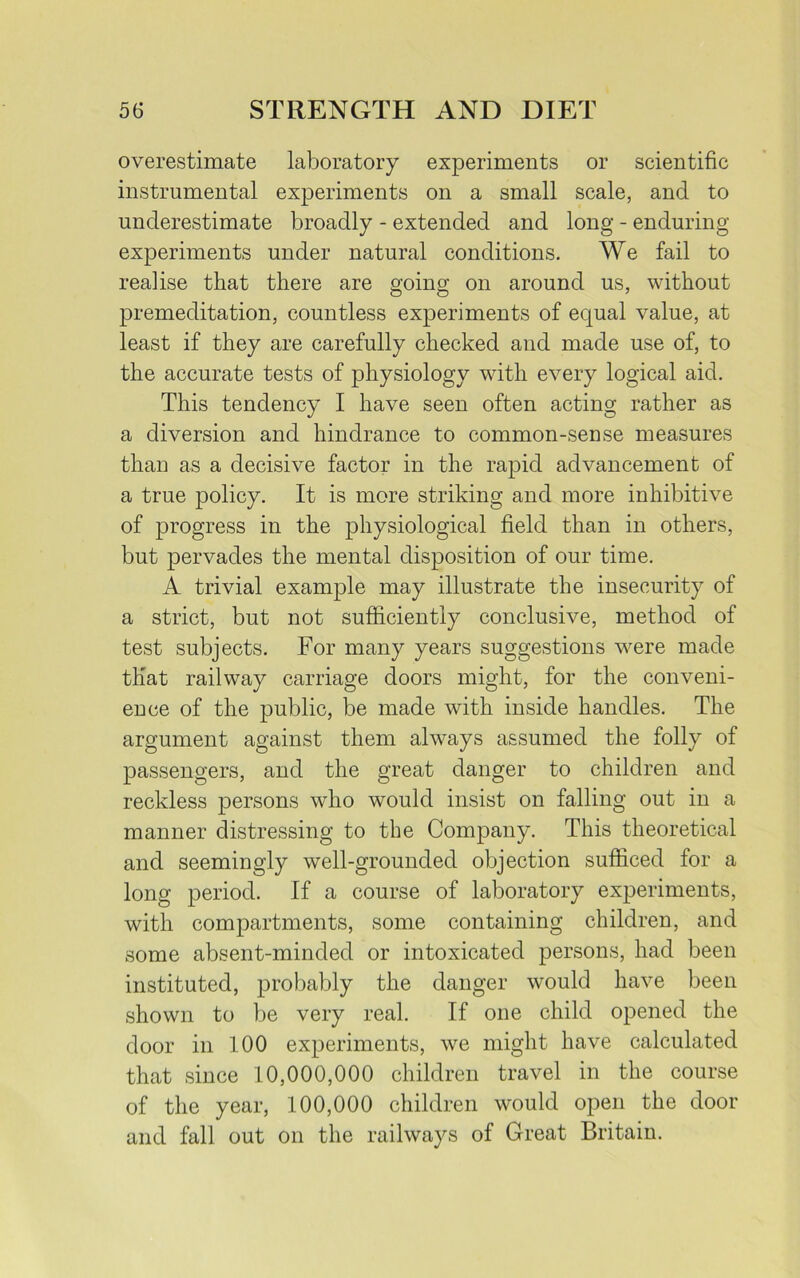 overestimate laboratory experiments or scientific instrumental experiments on a small scale, and to underestimate broadly - extended and long - enduring experiments under natural conditions. We fail to realise that there are going on around us, without premeditation, countless experiments of equal value, at least if they are carefully checked and made use of, to the accurate tests of physiology with every logical aid. This tendency I have seen often acting rather as a diversion and hindrance to common-sense measures than as a decisive factor in the rapid advancement of a true policy. It is more striking and more inhibitive of progress in the physiological field than in others, but pervades the mental disposition of our time. A trivial example may illustrate the insecurity of a strict, but not sufficiently conclusive, method of test subjects. For many years suggestions were made that railway carriage doors might, for the conveni- ence of the public, be made with inside handles. The argument against them always assumed the folly of passengers, and the great danger to children and reckless persons who would insist on falling out in a manner distressing to the Company. This theoretical and seemingly well-grounded objection sufficed for a long period. If a course of laboratory experiments, with compartments, some containing children, and some absent-minded or intoxicated persons, had been instituted, probably the danger would have been shown to be very real. If one child opened the door in 100 experiments, we might have calculated that since 10,000,000 children travel in the course of the year, 100,000 children would open the door and fall out on the railways of Great Britain.