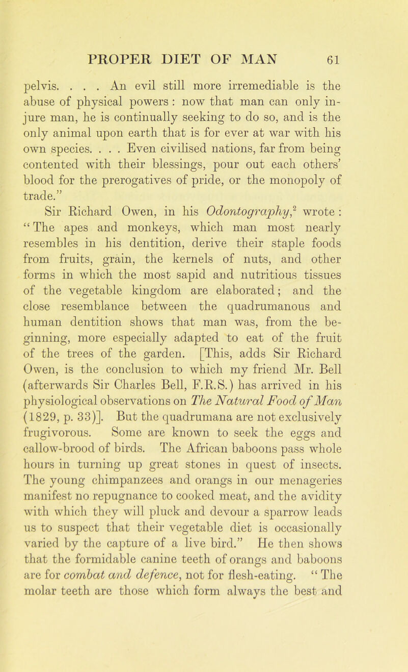 pelvis. . . . An evil still more irremediable is the abuse of physical powers : now that man can only in- jure man, he is continually seeking to do so, and is the only animal upon earth that is for ever at war with his own species. . . . Even civilised nations, far from being contented with their blessings, pour out each others’ blood for the prerogatives of pride, or the monopoly of trade.” Sir Richard Owen, in his Odontography,2 wrote : “ The apes and monkeys, which man most nearly resembles in his dentition, derive their staple foods from fruits, grain, the kernels of nuts, and other forms in which the most sapid and nutritious tissues of the vegetable kingdom are elaborated; and the close resemblance between the quadrumanous and human dentition shows that man was, from the be- ginning, more especially adapted to eat of the fruit of the trees of the garden. [This, adds Sir Richard Owen, is the conclusion to which my friend Mr. Bell (afterwards Sir Charles Bell, F.R.S.) has arrived in his physiological observations on The Natural Food of Man (1829, p. 33)]. But the quadrumana are not exclusively frugivorous. Some are known to seek the eggs and callow-brood of birds. The African baboons pass whole hours in turning up great stones in quest of insects. The young chimpanzees and orangs in our menageries manifest no repugnance to cooked meat, and the avidity with which they will pluck and devour a sparrow leads us to suspect that their vegetable diet is occasionally varied by the capture of a live bird.” lie then shows that the formidable canine teeth of orano;s and baboons are for combat and defence, not for flesh-eating. “ The molar teeth are those which form always the best and