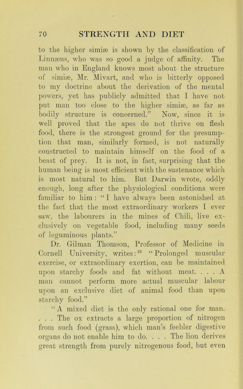 to the higher simise is shown by the classification of Linnaeus, who was so good a judge of affinity. The man who in England knows most about the structure of simiae, Mr. Mivart, and who is bitterly opposed to my doctrine about the derivation of the mental powers, yet has publicly admitted that I have not put man too close to the higher simiae, as far as bodily structure is concerned.” Now, since it is well proved that the apes do not thrive on flesh food, there is the strongest ground for the presump- tion that man, similarly formed, is not naturally constructed to maintain himself on the food of a beast of prey. It is not, in fact, surprising that the human being is most efficient with the sustenance which is most natural to him. But Darwin wrote, oddly enough, long after the physiological conditions were familiar to him : “I have always been astonished at the fact that the most extraordinary workers I ever saw, the labourers in the mines of Chili, live ex- clusively on vegetable food, including many seeds of leguminous plants.” Dr. Gilman Thomson, Professor of Medicine in Cornell University, writes:19 “Prolonged muscular exercise, or extraordinary exertion, can be maintained upon starchy foods and fat without meat. ... A man cannot perform more actual muscular labour upon an exclusive diet of animal food than upon starchy food.” “ A mixed diet is the only rational one for man. . . . The ox extracts a large proportion of nitrogen from such food (grass), which man’s feebler digestive organs do not enable him to do. . . . The lion derives great strength from purely nitrogenous food, but even