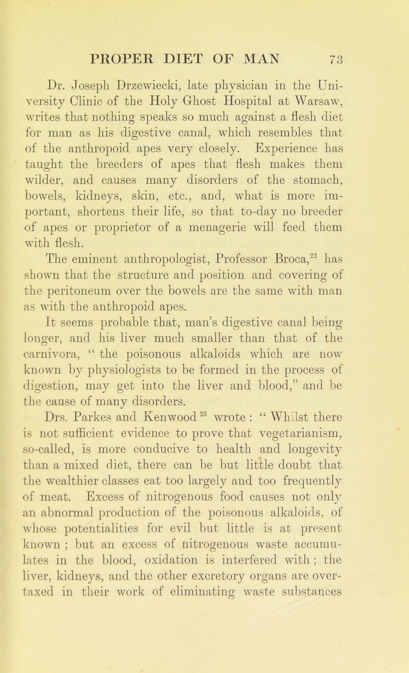 Dr. Joseph Drzewiecki, late physician in the Uni- versity Clinic of the Holy Ghost Hospital at Warsaw, writes that nothing speaks so much against a flesh diet for man as his digestive canal, which resembles that of the anthropoid apes very closely. Experience has taught the breeders of apes that flesh makes them wilder, and causes many disorders of the stomach, bowels, kidneys, skin, etc., and, what is more im- portant, shortens their life, so that to-day no breeder of apes or proprietor of a menagerie will feed them with flesh. The eminent anthropologist, Professor Broca,22 has shown that the structure and position and covering of the peritoneum over the bowels are the same with man as with the anthropoid apes. It seems probable that, man’s digestive canal being longer, and his liver much smaller than that of the carnivora, “ the poisonous alkaloids which are now known by physiologists to be formed in the process of digestion, may get into the liver and blood,” and be the cause of many disorders. Drs. Parkes and Kenwood 23 wrote : “ Whilst there is not sufficient evidence to prove that vegetarianism, so-called, is more conducive to health and longevity than a mixed diet, there can be but little doubt that the wealthier classes eat too largely and too frequently of meat. Excess of nitrogenous food causes not only an abnormal production of the poisonous alkaloids, of whose potentialities for evil but little is at present known ; but an excess of nitrogenous waste accumu- lates in the blood, oxidation is interfered with ; the liver, kidneys, and the other excretory organs are over- taxed in their work of eliminating waste substances