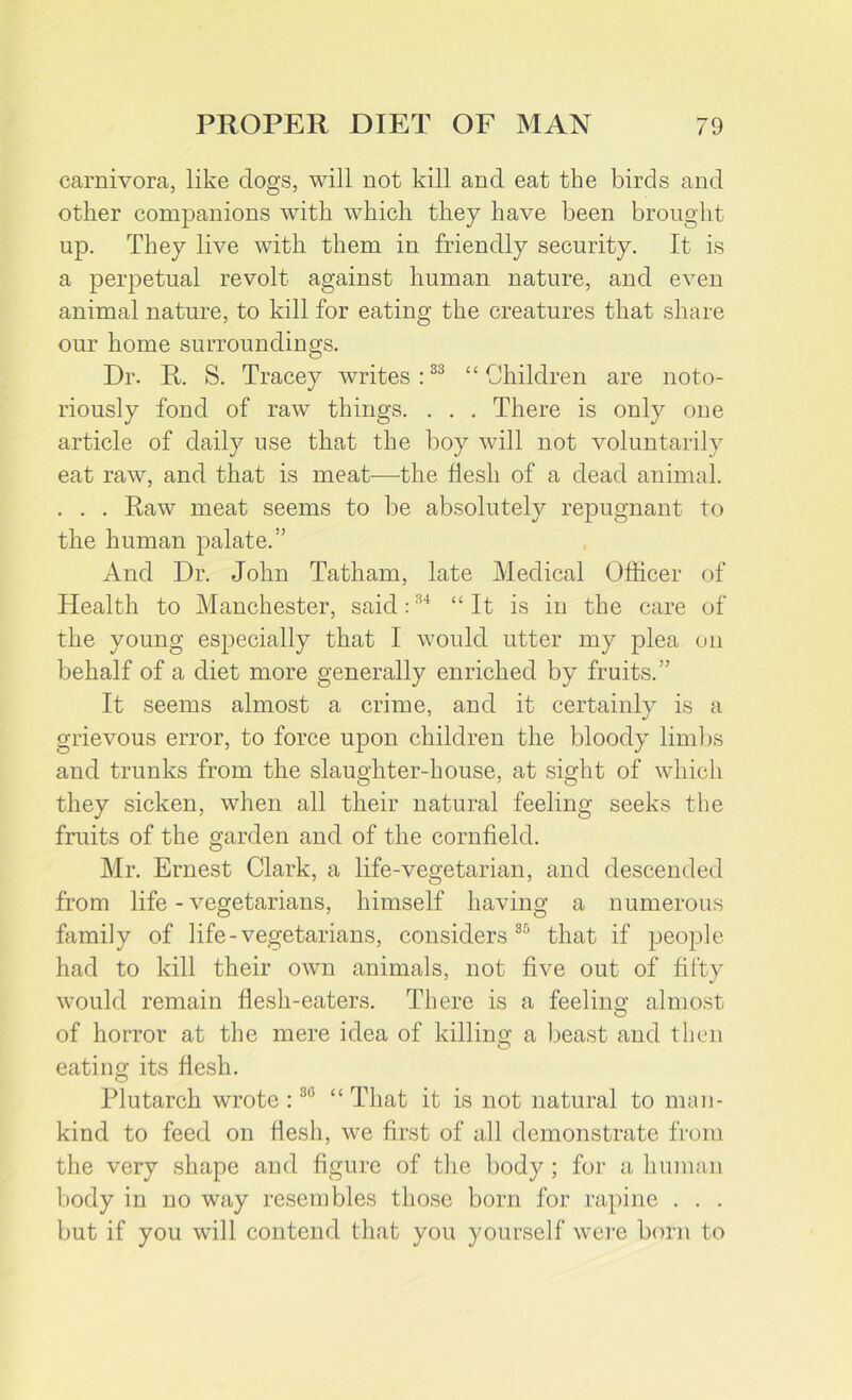carnivora, like clogs, will not kill and eat the birds and other companions with which they have been brought up. They live with them in friendly security. It is a perpetual revolt against human nature, and even animal nature, to kill for eating the creatures that share our home surroundings. Dr. R. S. Tracey writes:33 “Children are noto- riously fond of raw things. . . . There is only one article of daily use that the boy will not voluntarily eat raw, and that is meat—the flesh of a dead animal. . . . Raw meat seems to be absolutely repugnant to the human palate.” And Dr. John Tatham, late Medical Officer of Health to Manchester, said:34 “ It is in the care of the young especially that I would utter my plea on behalf of a diet more generally enriched by fruits.” It seems almost a crime, and it certainly is a grievous error, to force upon children the bloody limbs and trunks from the slaughter-house, at sight of which they sicken, when all their natural feeling seeks the fruits of the garden and of the cornfield. Mr. Ernest Clark, a life-vegetarian, and descended from life - vegetarians, himself having a numerous family of life-vegetarians, considers35 that if people had to kill their own animals, not five out of fifty would remain flesh-eaters. There is a feeling almost of horror at the mere idea of killing a beast and then eating its flesh. Plutarch wrote :30 “ That it is not natural to man- kind to feed on flesh, we first of all demonstrate from the very shape and figure of the body ; for a human body in no way resembles those born for rapine . . . but if you will contend that you yourself were born to