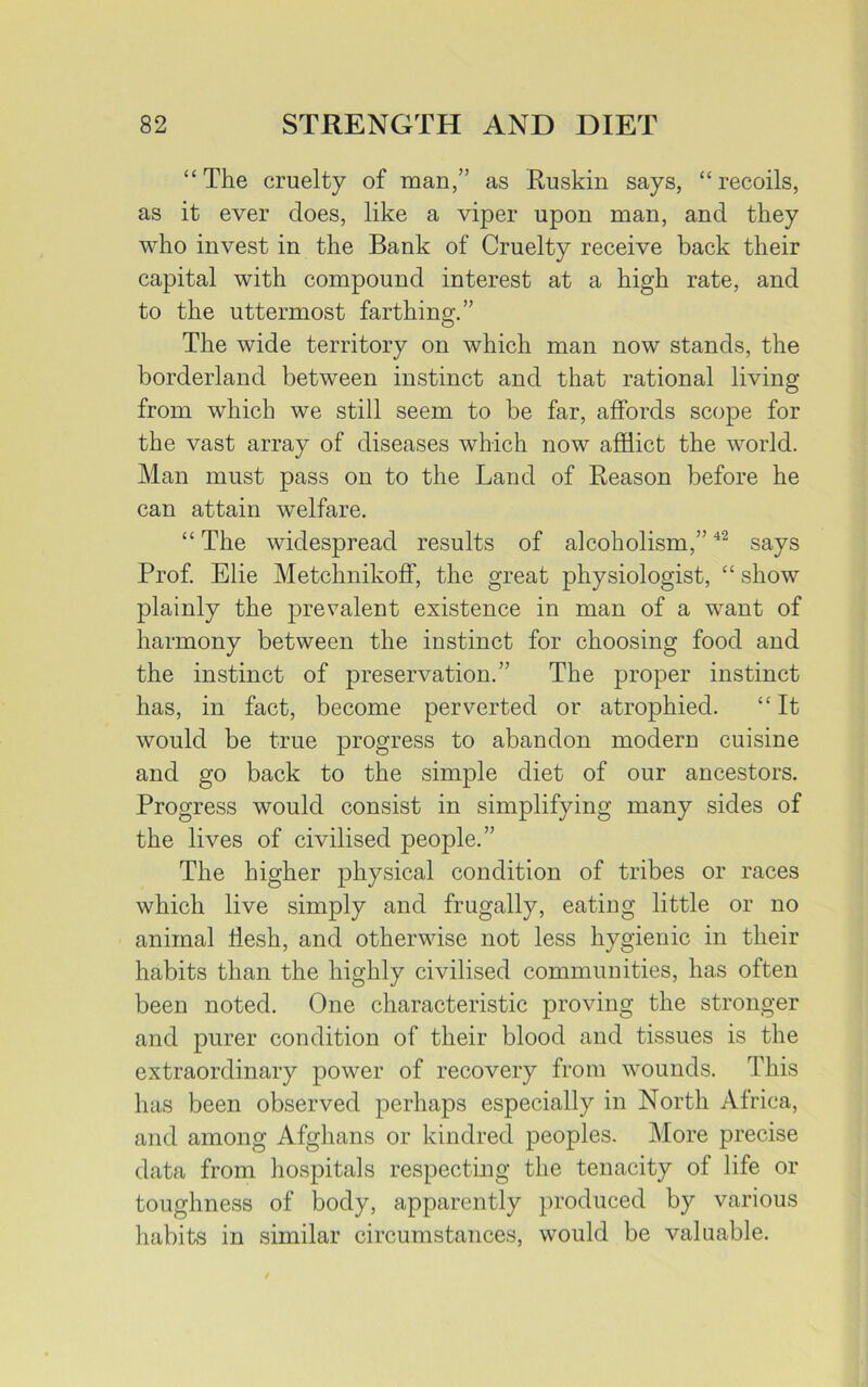 “The cruelty of man,” as Ruskin says, “recoils, as it ever does, like a viper upon man, and they who invest in the Bank of Cruelty receive back their capital with compound interest at a high rate, and to the uttermost farthing.” The wide territory on which man now stands, the borderland between instinct and that rational living from which we still seem to be far, affords scope for the vast array of diseases which now afflict the world. Man must pass on to the Land of Reason before he can attain welfare. “ The widespread results of alcoholism,”42 says Prof. Elie Metchnikoff, the great physiologist, “ show plainly the prevalent existence in man of a want of harmony between the instinct for choosing food and the instinct of preservation.” The proper instinct has, in fact, become perverted or atrophied. “ It would be true progress to abandon modern cuisine and go back to the simple diet of our ancestors. Progress would consist in simplifying many sides of the lives of civilised people.” The higher physical condition of tribes or races which live simply and frugally, eating little or no animal flesh, and otherwise not less hygienic in their habits than the highly civilised communities, has often been noted. One characteristic proving the stronger and purer condition of their blood and tissues is the extraordinary power of recovery from wounds. This has been observed perhaps especially in North Africa, and among Afghans or kindred peoples. More precise data from hospitals respecting the tenacity of life or toughness of body, apparently produced by various habits in similar circumstances, would be valuable.