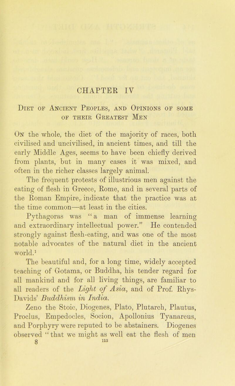 CHAPTER IV Diet of Ancient Peoples, and Opinions of some of their Greatest Men On the whole, the diet of the majority of races, both civilised and uncivilised, in ancient times, and till the early Middle Ages, seems to have been chiefly derived from plants, but in many cases it was mixed, and often in the richer classes largely animal. The frequent protests of illustrious men against the eating of flesh in Greece, Rome, and in several parts of the Roman Empire,, indicate that the practice was at the time common—at least in the cities. Pythagoras was “a man of immense learning and extraordinary intellectual power.” He contended strongly against flesh-eating, and was one of the most notable advocates of the natural diet in the ancient world.1 The beautiful and, for a long time, widely accepted teaching of Gotama, or Buddha, his tender regard for all mankind and for all living things, are familiar to all readers of the Light of Asia, and of Prof. Rhys- Davids’ Buddhism in India. Zeno the Stoic, Diogenes, Plato, Plutarch, Plautus, Proclus, Empedocles, Socion, Apollonius Tyanareus, and Porphyry were reputed to be abstainers. Diogenes observed “ that we might as well eat the flesh of men