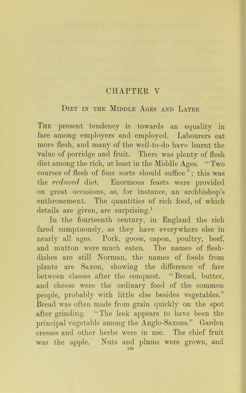 Diet in the Middle Ages and Later The present tendency is towards an equality in fare among employers and employed. Labourers eat more flesh, and many of the well-to-do have learnt the value of porridge and fruit. There was plenty of flesh diet among the rich, at least in the Middle Ages. “ Two courses of flesh of four sorts should suffice ”; this was the reduced diet. Enormous feasts were provided on great occasions, as, for instance, an archbishop’s enthronement. The quantities of rich food, of which details are given, are surprising.1 In the fourteenth century, in England the rich fared sumptuously, as they have everywhere else in nearly all ages. Pork, goose, capon, poultry, beef, and mutton were much eaten. The names of flesh- dishes are still Norman, the names of foods from plants are Saxon, showing the difference of fare between classes after the conquest. “ Bread, butter, and cheese were the ordinary food of the common people, probably with little else besides vegetables.” Bread was often made from grain quickly on the spot after grinding. “The leek appears to have been the principal vegetable among the Anglo-Saxons.” Garden cresses and other herbs were in use. The chief fruit was the apple. Nuts and plums were grown, and