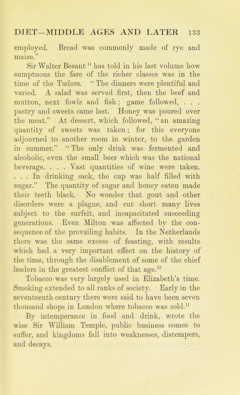 employed. Bread was commonly made of rye and maize.” Sir Walter Besant11 has told in his last volume how sumptuous the fare of the richer classes was in the time of the Tudors. “ The dinners were plentiful and varied. A salad was served first, then the beef and mutton, next fowls and fish; game followed, . . . pastry and sweets came last. Honey was poured over the meat.” At dessert, which followed, “ an amazing quantity of sweets was taken; for this everyone adjourned to another room in winter, to the garden in summer.” “ The only drink was fermented and alcoholic, even the small beer which was the national beverage. . . . Vast quantities of wine were taken. . . . In drinking sack, the cup was half filled with sugar.” The quantity of sugar and honey eaten made their teeth black. No wonder that gout and other disorders were a plague, and cut short many lives subject to the surfeit, and incapacitated succeeding generations. Even Milton was affected by the con- sequence of the prevailing habits. In the Netherlands there was the same excess of feasting, with results which had a very important effect on the history of the time, through the disablement of some of the chief leaders in the greatest conflict of that age.12 Tobacco was very largely used in Elizabeth’s time. Smoking extended to all ranks of society. Early in the seventeenth century there were said to have been seven thousand shops in London where tobacco was sold.11 By intemperance in food and drink, wrote the wise Sir William Temple, public business comes to suffer, and kingdoms fall into weaknesses, distempers, and decays.