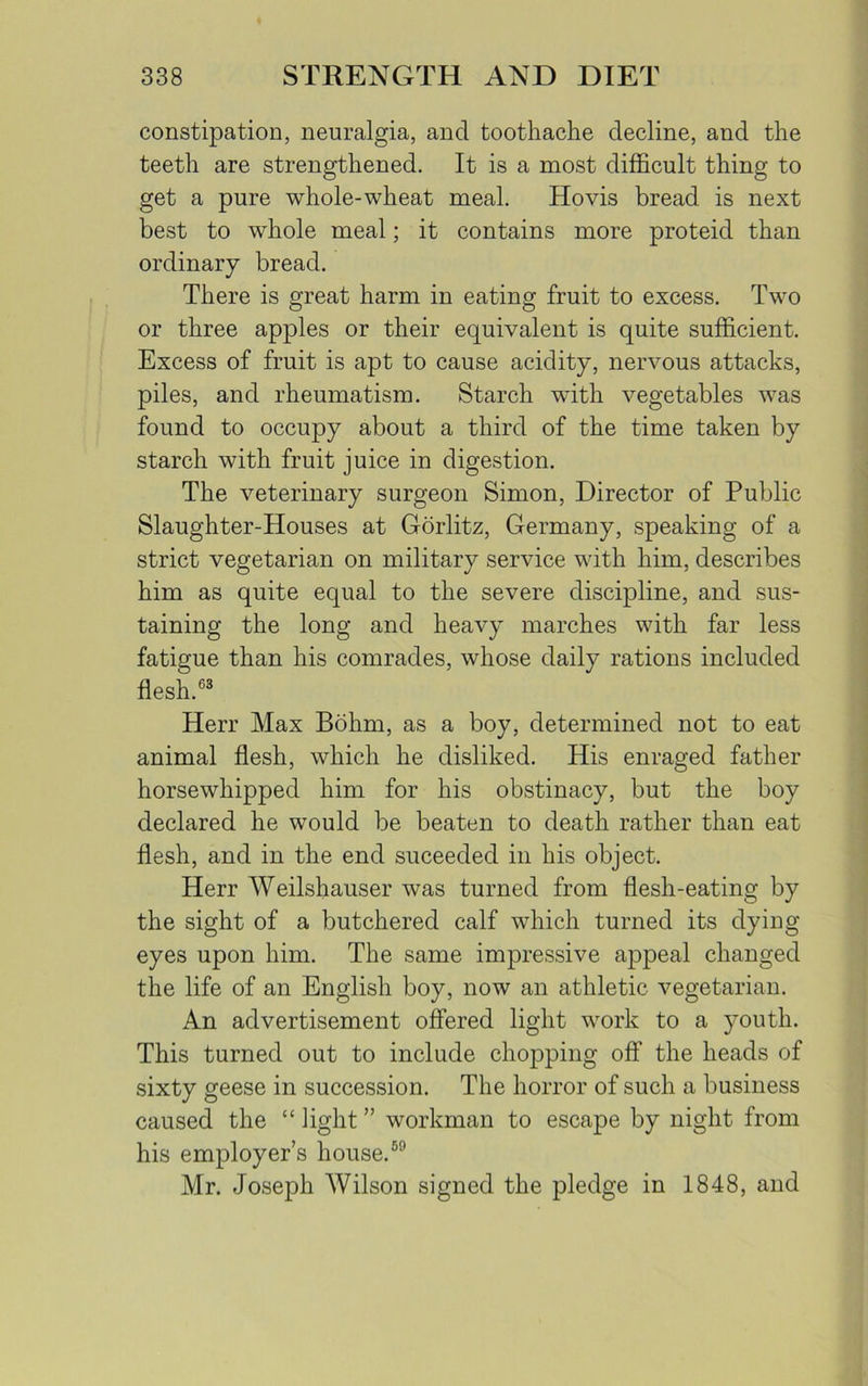 constipation, neuralgia, ancl toothache decline, and the teeth are strengthened. It is a most difficult thing to get a pure whole-wheat meal. Ho vis bread is next best to whole meal; it contains more proteid than ordinary bread. There is great harm in eating fruit to excess. Two or three apples or their equivalent is quite sufficient. Excess of fruit is apt to cause acidity, nervous attacks, piles, and rheumatism. Starch with vegetables was found to occupy about a third of the time taken by starch with fruit juice in digestion. The veterinary surgeon Simon, Director of Public Slaughter-Houses at Gorlitz, Germany, speaking of a strict vegetarian on military service with him, describes him as quite equal to the severe discipline, and sus- taining the long and heavy marches with far less fatigue than his comrades, whose daily rations included flesh.63 Herr Max Bohm, as a boy, determined not to eat animal flesh, which he disliked. His enraged father horsewhipped him for his obstinacy, but the boy declared he would be beaten to death rather than eat flesh, and in the end suceeded in his object. Herr Weilshauser was turned from flesh-eating by the sight of a butchered calf which turned its dying- eyes upon him. The same impressive appeal changed the life of an English boy, now an athletic vegetarian. An advertisement offered light work to a youth. This turned out to include chopping off the heads of sixty geese in succession. The horror of such a business caused the “ light ” workman to escape by night from his employer’s house.69 Mr. Joseph Wilson signed the pledge in 1848, and