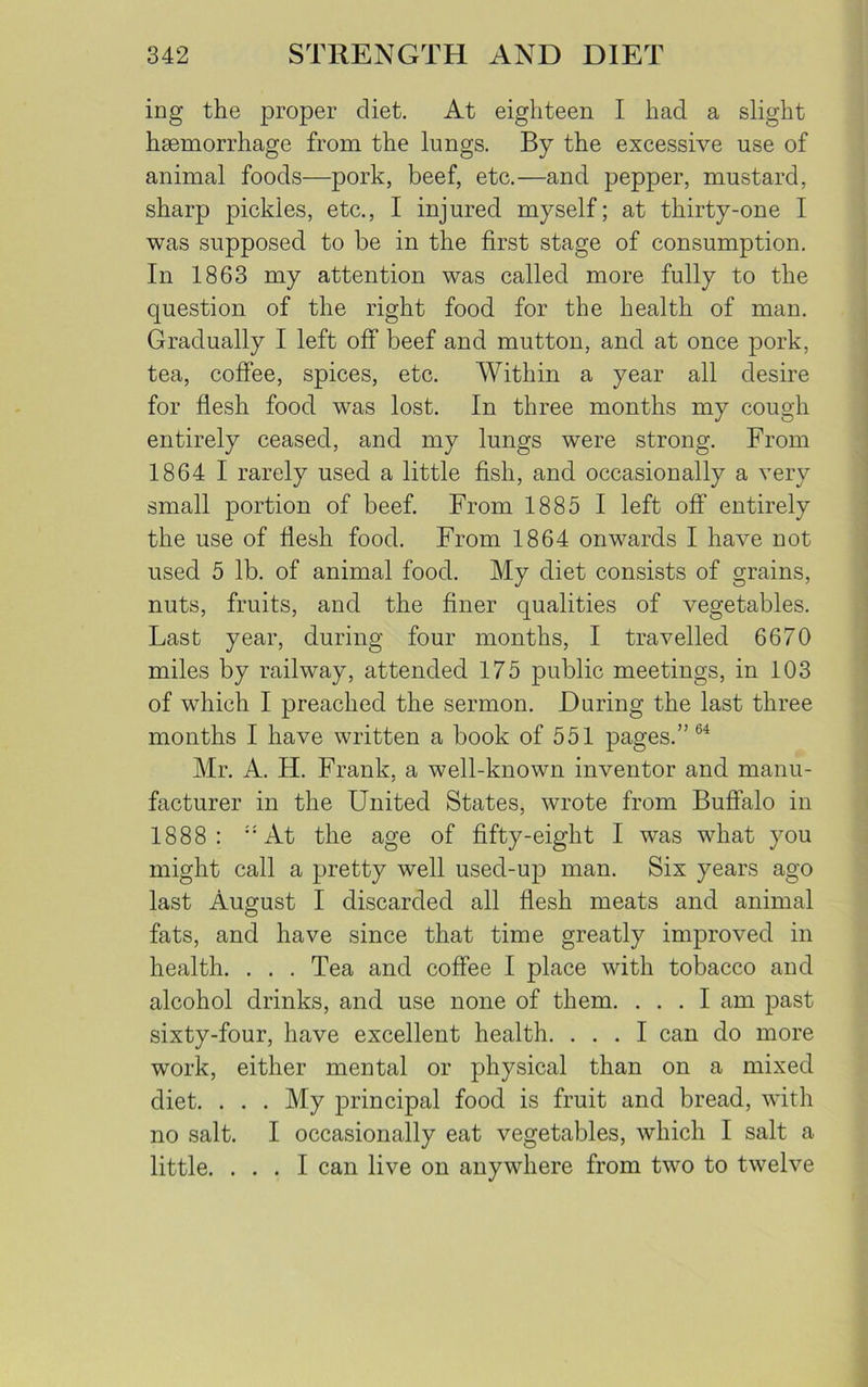 ing the proper diet. At eighteen I had a slight haemorrhage from the lungs. By the excessive use of animal foods—pork, beef, etc.—and pepper, mustard, sharp pickles, etc., I injured myself; at thirty-one I was supposed to be in the first stage of consumption. In 1863 my attention was called more fully to the question of the right food for the health of man. Gradually I left off beef and mutton, and at once pork, tea, coffee, spices, etc. Within a year all desire for flesh food was lost. In three months my cough entirely ceased, and my lungs were strong. From 1864 I rarely used a little fish, and occasionally a very small portion of beef. From 1885 I left off entirely the use of flesh food. From 1864 onwards I have not used 5 lb. of animal food. My diet consists of grains, nuts, fruits, and the finer qualities of vegetables. Last year, during four months, I travelled 6670 miles by railway, attended 175 public meetings, in 103 of which I preached the sermon. During the last three months I have written a book of 551 pages.” 64 Mr. A. H. Frank, a well-known inventor and manu- facturer in the United States, wrote from Buffalo in 1888: At the age of fifty-eight I was what you might call a pretty well used-up man. Six years ago last August I discarded all flesh meats and animal fats, and have since that time greatly improved in health. . . . Tea and coffee I place with tobacco and alcohol drinks, and use none of them. ... I am past sixty-four, have excellent health. ... I can do more work, either mental or physical than on a mixed diet. . . . My principal food is fruit and bread, with no salt. I occasionally eat vegetables, which I salt a little. ... I can live on anywhere from two to twelve