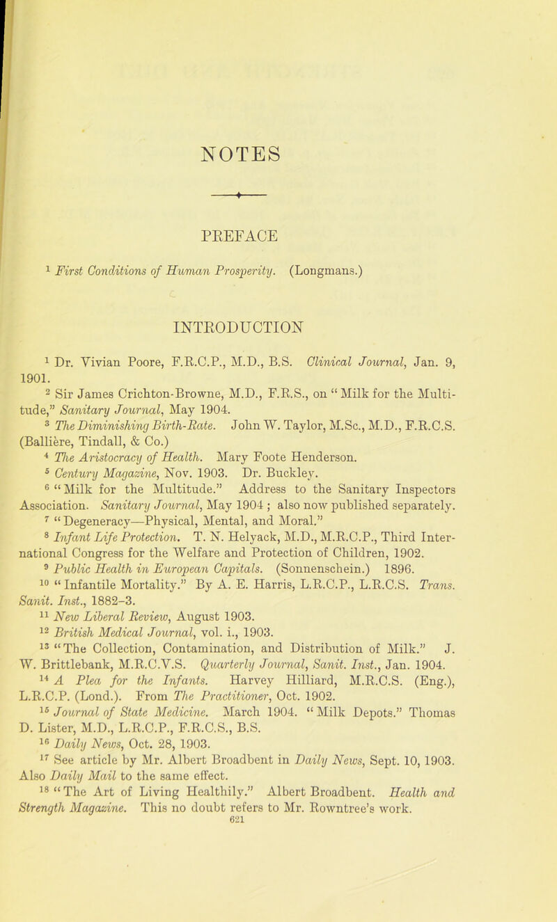 4 PREFACE 1 First Conditions of Human Prosperity. (Longmans.) INTRODUCTION 1 Dr. Vivian Poore, F.R.C.P., M.D., B.S. Clinical Journal, Jan. 9, 1901. 2 Sir James Crichton-Browne, M.D., F.R.S., on “ Milk for the Multi- tude,” Sanitary Journal, May 1904. 3 The Diminishing Birth-Rate. John W. Taylor, M.Sc., M.D., F.R.C.S. (Balliere, Tindall, & Co.) 4 The Aristocracy of Health. Mary Foote Henderson. 3 Century Magazine, Nov. 1903. Dr. Buckley. 6 “ Milk for the Multitude.” Address to the Sanitary Inspectors Association. Sanitary Journal, May 1904 ; also now published separately. 7 “Degeneracy—Physical, Mental, and Moral.” 8 Infant Life Protection. T. N. Helyack, M.D., M.R.C.P., Third Inter- national Congress for the Welfare and Protection of Children, 1902. 9 Public Health in European Capitals. (Sonnenschein.) 1896. 10 “ Infantile Mortality.” By A. E. Harris, L.R.C.P., L.R.C.S. Trans. Sanit. Inst., 1882-3. 11 New Liberal Review, August 1903. 12 British Medical Journal, vol. i., 1903. 13 “The Collection, Contamination, and Distribution of Milk.” J. W. Brittlebank, M.R.C.V.S. Quarterly Journal, Sanit. Inst., Jan. 1904. 14 A Plea for the Infants. Harvey Hilliard, M.R.C.S. (Eng.), L.R.C.P. (Lond.). From The Practitioner, Oct. 1902. 16 Journal of State Medicine. March 1904. “ Milk Depots.” Thomas D. Lister, M.D., L.R.C.P., F.R.C.S., B.S. 18 Daily News, Oct. 28, 1903. 17 See article by Mr. Albert Broadbent in Daily News, Sept. 10, 1903. Also Daily Mail to the same effect. 18 “ The Art of Living Healthily.” Albert Broadbent. Health and Strength Magazine. This no doubt refers to Mr. Rowntree’s work.