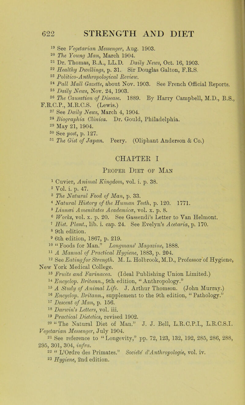 19 See Vegetarian Messenger, Aug. 1903. 20 The Young Man, March 1904. 21 Dr. Thomas, B.A., LL.D. Daily News, Oct. 16, 1903. 22 Healthy Dwellings, p. 31. Sir Douglas Galton, F.R.S 23 Politico-Anthropological Review. 24 Pall Mall Gazette, about Nov. 1903. See French Official Reports. 25 Daily News, Nov. 24, 1903. 26 The Causation of Disease. 1889. By Harry Campbell, M.D., B.S., F.R.C.P., M.R.C.S. (Lewis.) 27 See Daily News, March 4, 1904. 28 Biographia Clinica. Dr. Gould, Philadelphia. 29 May 21, 1904. 30 See post, p. 127. 31 The Gist of Japan. Peery. (Oliphant Anderson & Co.) CHAPTER I Proper Diet of Man 1 Cuvier, Animal Kingdom, vol. i. p. 38. 2 Vol. i. p. 47. 3 The Natural Food of Man, p. 33. 4 Natural History of the Human Teeth, p. 120. 1771. 5 Linncei Amenitates Academicce, vol. x. p. 8. c Works, vol. x. p. 20. See Gassendi’s Letter to Van Helmont. 7 Hist. Plant., lib. i. cap. 24. See Evelyn’s Acetaria, p. 170. 8 9th edition. 9 6th edition, 1867, p. 219. 10 “ Foods for Man.” Longmans’ Magazine, 1888. 11 A Manual of Practical Hygiene, 1883, p. 204. 12 See Eating for Strength. M. L. Holbrook, M.D., Professor of Hygiene, New York Medical College. 13 Fruits and Farinacea. (Ideal Publishing Union Limited.) 14 Encyclop. Britann., 9th edition, “ Anthropology.” 15 A Study of Animal Life. J. Arthur Thomson. (John Murray.) 16 Encyclop. Britann., supplement to the 9th edition, “ Pathology.” 17 Descent of Man, p. 156. 18 Darwin's Letters, vol. iii. 19 Practical Dietetics, revised 1902. 20 “The Natural Diet of Man.” J. J. Bell, L.R.C.P.I., L.R.C.S.I. Vegetarian Messenger, July 1904. 21 See reference to “ Longevity,” pp. 72, 123, 132, 192, 285, 286, 288, 295, 301, 304, infra. 22 “ L’Ordre des Primates.” Societd d’Anthropologie, vol. iv. 23 Hygiene, 2nd edition.