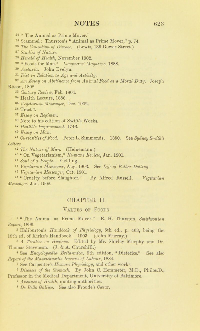 24 “ The Animal as Prime Mover.” 25 Scammel : Thurston’s “Animal as Prime Mover,” p. 74. 26 The Causation of Disease. (Lewis, 136 Gower Street.) 27 Studies of Nature. 28 Herald of Health, November 1902. 29 “ Foods for Man.” Longmans’ Magazine, 1888. 30 Acetaria. John Evelyn. 31 Diet in Relation to Age and Activity. 32 An Essay on Abstinence from Animal Food as a Moral Duty. Joseph Ritson, 1802. 33 Century Review, Feb. 1904. 34 Health Lecture, 1886. 35 Vegetarian Messenger, Dec. 1902. 36 Tract i. 37 Essay on Regimen. 38 Note to his edition of Swift’s Works. 39 Health's Improvement, 1746. 40 Essay on Man. 41 Curiosities of Food. Peter L. Simmonds. 1850. See Sydney Smith’s Letters. 42 The Nature of Man. (Heinemann.) 43 “On Vegetarianism,” Humane Review, Jan. 1901. 44 Soul of a People. Fielding. 45 Vegetarian Messenger, Aug. 1903. See Life of Father Dolling. 46 Vegetarian Messenger, Oct. 1901. 47 “ Cruelty before Slaughter.” By Alfred Russell. Vegetarian Messenger, Jan. 1902. CHAPTER II Values of Foods 1 “ The Animal as Prime Mover.” E. H. Thurston, Smithsonian Report, 1896. 2 Haliburton’s Handbook of Physiology, 5th ed., p. 463, being the 18th ed. of Kirke’s Handbook. 1903. (John Murray.) 3 A Treatise on Hygiene. Edited by Mr. Shirley Murphy and Dr. Thomas Stevenson. (J. & A. Churchill.) 4 See Encyclopaedia Britannica, 9th edition, “ Dietetics.” See also Report of the Massachusetts Bureau of Labour, 1884. 5 See Carpenter’s Human Physiology, and other works. 6 Diseases of the Stomach. By John C. Hemmeter, M.D., Philos.D., Professor in the Medical Department, University of Baltimore. 7 Avenues of Health, quoting authorities. 8 De Bello Gallico. See also Froude’s Ccesar.