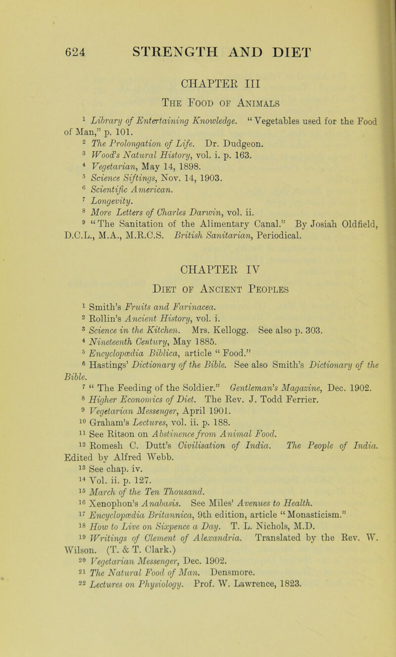 CHAPTER III The Food of Animals 1 Library of Entertaining Knowledge. “Vegetables used for the Food of Man,” p. 101. 2 The Prolongation of Life. Dr. Dudgeon. 3 Wood’s Natural History, vol. i. p. 163. 4 Vegetarian, May 14, 1898. 5 Science Siftings, Nov. 14, 1903. fi Scientific American. 7 Longevity. 8 More Letters of Charles Darwin, vol. ii. 9 “ The Sanitation of the Alimentary Canal.” By Josiah Oldfield, D.C.L., M.A., M.R.C.S. British Sanitarian, Periodical. CHAPTER IV Diet of Ancient Peoples 1 Smith’s Fruits and Farinacea. 2 Rollin’s Ancient History, vol. i. 3 Science in the Kitchen. Mrs. Kellogg. See also p. 303. 4 Nineteenth Century, May 1885. 5 Encyclopaedia Biblica, article “ Food.” 6 Hastings’ Dictionary of the Bible. See also Smith’s Dictionary of the Bible. 7 “ The Feeding of the Soldier.” Gentleman's Magazine, Dec. 1902. 8 Higher Economics of Diet. The Rev. J. Todd Ferrier. 9 Vegetarian Messenger, April 1901. 10 Graham’s Lectures, vol. ii. p. 188. 11 See Ritson on Abstinence from Animal Food. 12 Romesh C. Dutt’s Civilisation of India. The People of India. Edited by Alfred Webb. 13 See chap. iv. 44 Vol. ii. p. 127. 15 March of the Ten Thousand. 16 Xenophon’s Anabasis. See Miles’ Avenues to Health. 17 Encyclopaedia Britannica, 9th edition, article “ Monasticism.” 18 How to Live on Sixpence a Day. T. L. Nichols, M.D. 19 Writings of Clement of Alexandria. Translated by the Rev. W. Wilson. (T. & T. Clark.) 20 Vegetarian Messenger, Dec. 1902. 21 The Natural Food of Man. Densmore. 22 Lectures on Physiology. Prof. W. Lawrence, 1823.