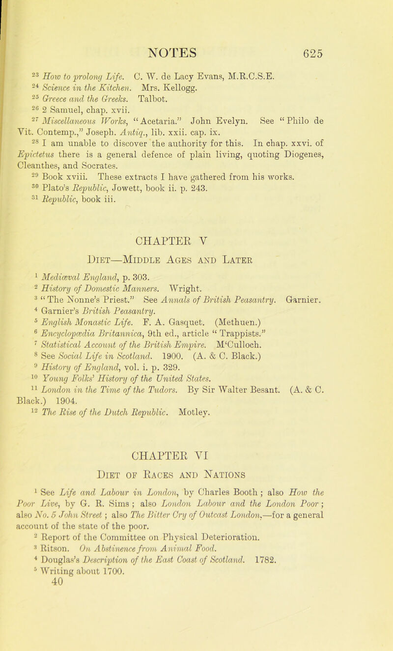 23 How to prolong Life. C. W. de Lacy Evans, M.R.C.S.E. 24 Science in the Kitchen. Mrs. Kellogg. 25 Greece and the Greeks. Talbot. 23 2 Samuel, chap. xvii. 27 Miscellaneous Works, “Acetaria.” John Evelyn. See “Philo de Vit. Contemp.,” Joseph. Antiq., lib. xxii. cap. ix. 28 I am unable to discover the authority for this. In chap. xxvi. of Epictetus there is a general defence of plain living, quoting Diogenes, Cleanthes, and Socrates. 29 Book xviii. These extracts I have gathered from his works. 30 Plato’s Republic, Jowett, book ii. p. 243. 31 Republic, book iii. CHAPTER V 1)iet—Middle Ages and Later 1 Mediaeval England, p. 303. 2 History of Domestic Manners. Wright. 3 “The Nonne’s Priest.” See Annals of British Peasantry. Gamier. 4 Garnier’s British Peasantry. 5 English Monastic Life. F. A. Gasquet. (Methuen.) 6 Encyclopaedia Britannica, 9th ed., article “ Trappists.” 7 Statistical Account of the British Empire. M‘Culloch. 8 See Social Life in Scotland. 1900. (A. & C. Black.) 9 History of England, vol. i. p. 329. 10 Young Folks' History of the United States. 11 London in the Time of the Tudors. By Sir Walter Besant. (A. & C. Black.) 1904. 12 The Rise of the Dutch Republic. Motley. CHAPTER VI Diet of Races and Nations 1 See Life and Labour in London, by Charles Booth ; also How the Poor Live, by G. R. Sims ; also London Labour and the London Poor; also No. 5 John Street; also The Bitter Cry of Outcast London,—for a general account of the state of the poor. 2 Report of the Committee on Physical Deterioration. 3 Ritson. On Abstinence from Animal Food. 4 Douglas’s Description of the East Coast of Scotland. 1782. 5 Writing about 1700. 40