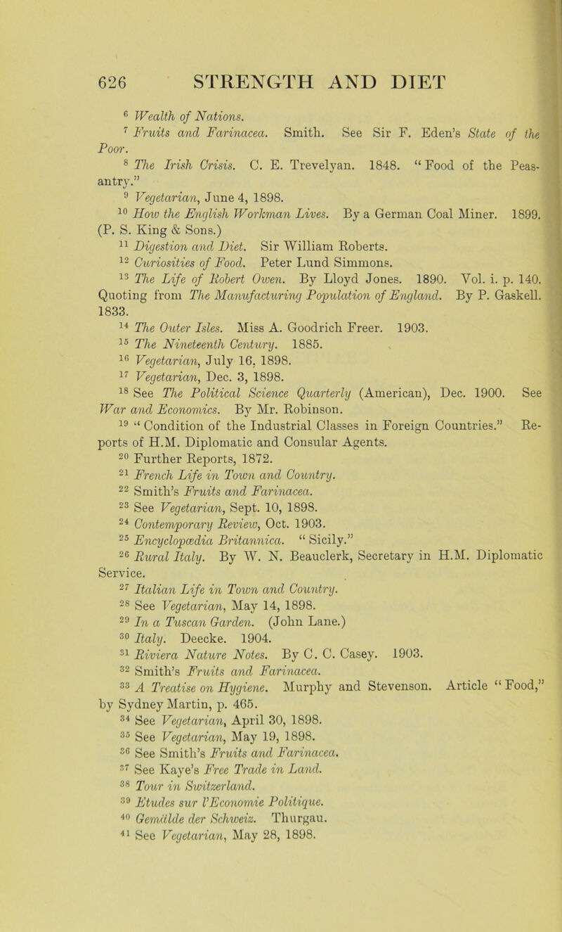 c Wealth of Nations. 7 Fruits and Farinacea. Smith. See Sir F. Eden’s State of the Poor. 8 The Irish Crisis. C. E. Trevelyan. 1848. “ Food of the Peas- antry.” 9 Vegetarian, June 4, 1898. 10 Hovj the English Workman Lives. By a German Coal Miner. 1899. (P. S. King & Sons.) 11 Digestion and Diet. Sir William Roberts. 12 Curiosities of Food. Peter Lund Simmons. 13 The Life of Robert Owen. By Lloyd Jones. 1890. Vol. i. p. 140. Quoting from The Manufacturing Population of England. By P. Gaskell. 1833. 14 The Outer Isles. Miss A. Goodrich Freer. 1903. 15 The Nineteenth Century. 1885. 10 Vegetarian, July 16. 1898. 17 Vegetarian, Dec. 3, 1898. 18 See The Political Science Quarterly (American), Dec. 1900. See War and Economics. By Mr. Robinson. 19 “ Condition of the Industrial Classes in Foreign Countries.” Re- ports of H.M. Diplomatic and Consular Agents. 20 Further Reports, 1872. 21 French Life in Town and Country. 22 Smith’s Fruits and Farinacea. 23 See Vegetarian, Sept. 10, 1898. 24 Contemporary Review, Oct. 1903. 25 Encyclopaedia Britannica. “ Sicily.” 26 Rural Italy. By W. N. Beauclerk, Secretary in H.M. Diplomatic Service. 27 Italian Life in Town and Country. 28 See Vegetarian, May 14, 1898. 29 In a Tuscan Garden. (John Lane.) 30 Italy. Deecke. 1904. 31 Riviera Nature Notes. By C. C. Casey. 1903. 32 Smith’s Fruits and Farinacea. 33 A Treatise on Hygiene. Murphy and Stevenson. Article “ Food,” by Sydney Martin, p. 465. 34 See Vegetarian, April 30, 1898. 35 See Vegetarian, May 19, 1898. 36 See Smith’s Fruits and Farinacea. 37 See Kaye’s Free Trade in Land. 38 Tour in Switzerland. 39 Etudes sur VEconomie Politique. 40 Gemalde der Schweiz. Thurgau. 41 See Vegetarian, May 28, 1898.