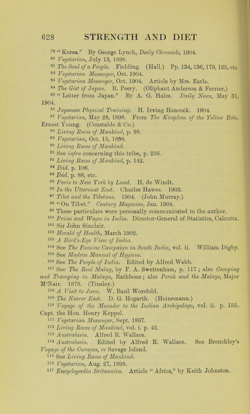 79 “ Korea.” By George Lynch, Daily Chronicle, 1904. 80 Vegetarian, July 13, 1898. 81 The Soul of a People. Fielding. (Hall.) Pp. 134, 136, 179, 125, etc. 82 Vegetarian Messenger, Oct. 1904. 83 Vegetarian Messenger, Oct. 1904. Article by Mrs. Earle. 84 The Gist of Japan. R. Peery. (Oliphant Anderson & Ferrier.) 85 “ Letter from Japan.” By A. G. Hales. Daily News, May 31, 1904. 86 Japanese Physical Training. H. Irving Hancock. 1904. 87 Vegetarian, May 28, 1898. From The Kingdom of the Yellow Robe. Ernest Young. (Constable & Co.) 88 Living Races of Mankind, p. 98. 89 Vegetarian, Oct. 15, 1898. 90 Living Races of Mankind. 91 See infra concerning this tribe, p. 256. 92 Living Races of Mankind, p. 142. 93 Ibid. p. 106. 94 Ibid. p. 88, etc. 95 Paris to New York by Land. H. de Windt. 9(5 In the Uttermost East. Charles Hawes. 1903. 97 Tibet and the Tibetans. 1904. (John Murray.) 98 “ On Tibet.” Century Magazine, Jan. 1904. 99 These particulars were personally communicated to the author. i°o pr{ces anc[ Wages in India. Director-General of Statistics, Calcutta. 101 Sir John Sinclair. 102 Herald of Health, March 1902. 103 A Bird's-Eye View of India. 104 See The Famine Campaign in South India, vol. ii. William Digby. 105 See Madras Manual of Hygiene. 106 See The People of India. Edited by Alfred Webb. 107 See The Real Malay, by F. A. Swettenham, p. 117 ; also Camping and Tramping in Malaya, Rathbone ; also Perak and the Malays, Major M‘Nair. 1878. (Tinsley.) 108 A Visit to Java. W. Basil Worsfold. 109 The Nearer East. D. G. Hogarth. (Heinemann.) no Voyage of the Meander to the Indian Archipelago, vol. ii. p. 155. Capt. the Hon. Henry Keppel. 111 Vegetarian Messenger, Sept. 1897. 112 Living Recces of Mankind, vol. i. p. 42. 113 Australasia. Alfred R. Wallace. 114 Austrcdasia. Edited by Alfred R. Wallace. See Brenchley’s Voyage of the Curagoa, re Savage Island. 115 See Living Races of Mankind. 113 Vegetarian, Aug. 27, 1898. 117 Encyclopcedia Britannica. Article “ Africa,” by Keith Johnston.