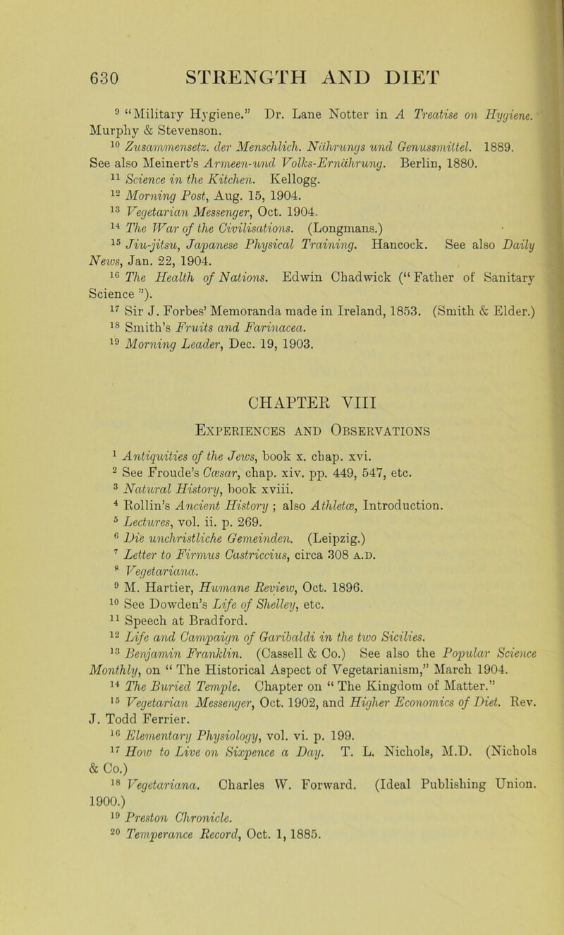 9 “Military Hygiene.” Dr. Lane Hotter in A Treatise on Hygiene. Murphy & Stevenson. 10 Zusammensetz. tier Menschlich. Ncihrungs unci Genussrniitel. 1889. See also Meinert’s Armeen-und Volks-Erndhrung. Berlin, 1880. 11 Science in the Kitchen. Kellogg. 12 Morning Post, Aug. 15, 1904. 13 Vegetarian Messenger, Oct. 1904. 14 The War of the Civilisations. (Longmans.) 15 Jiu-jitsu, Japanese Physical Training. Hancock. See also Daily Neivs, Jan. 22, 1904. 16 The Health of Nations. Edwin Chadwick (“ Father of Sanitary Science ”). 17 Sir J. Forbes’ Memoranda made in Ireland, 1853. (Smith & Elder.) 18 Smith’s Fruits and Farinacea. 19 Morning Leader, Dec. 19, 1903. CHAPTER VIII Experiences and Observations 1 Antiquities of the Jews, book x. chap. xvi. 2 See Froude’s Ccesar, chap. xiv. pp. 449, 547, etc. 3 Natural History, book xviii. 4 Rollin’s Ancient History ; also Athletes, Introduction. 5 Lectures, vol. ii. p. 269. 0 Die unchristliche Gemeinden. (Leipzig.) 7 Letter to Firmus Castriccius, circa 308 a.d. R Vegetariana. 9 M. Hartier, Humane Review, Oct. 1896. 10 See Dowden’s Life of Shelley, etc. 11 Speech at Bradford. 12 Life and Campaign of Garibaldi in the two Sicilies. 13 Benjamin Franklin. (Cassell & Co.) See also the Popular Science Monthly, on “ The Historical Aspect of Vegetarianism,” March 1904. 14 The Buried Temple. Chapter on “ The Kingdom of Matter.” 15 Vegetarian Messenger, Oct. 1902, and Higher Economics of Diet. Rev. J. Todd Ferrier. 10 Elementary Physiology, vol. vi. p. 199. 17 How to Live on Sixpence a Day. T. L. Nichols, M.D. (Nichols & Co.) 18 Vegetariana. Charles W. Forward. (Ideal Publishing Union. 1900.) 19 Preston Chronicle. 20 Temperance Record, Oct. 1, 1885.
