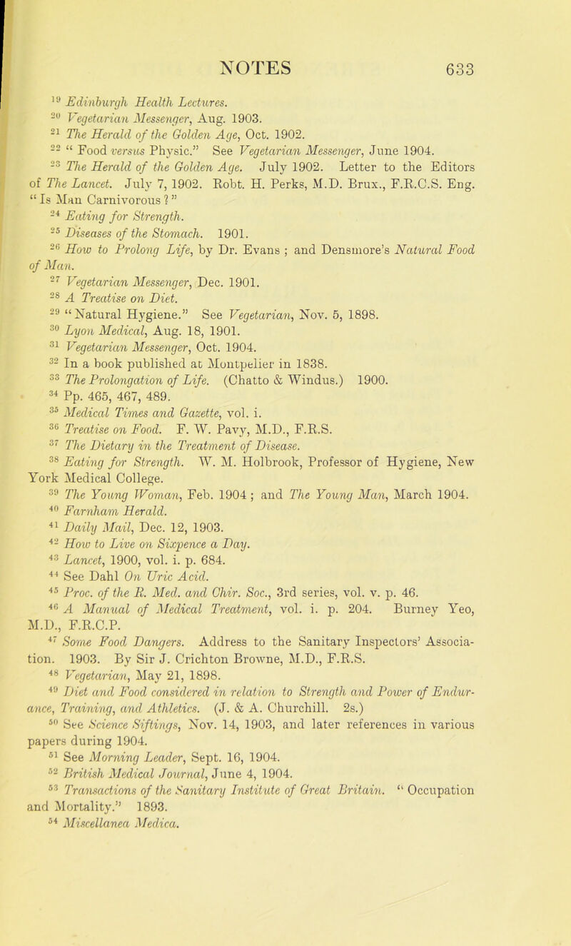 19 Edinburgh Health Lectures. 20 Vegetarian Messenger, Aug. 1903. 21 The Herald of the Golden Age, Oct. 1902. 22 “ Food versus Physic.” See Vegetarian Messenger, June 1904. 23 The Herald of the Golden Age. July 1902. Letter to the Editors of The Lancet. July 7, 1902. Robt. H. Perks, M.D. Brux., F.R.C.S. Eng. “ Is Man Carnivorous 1 ” 24 Eating for Strength. 25 Diseases of the Stomach. 1901. 2,; How to Prolong Life, by Dr. Evans ; and Densmore’s Natural Food of Man. 27 Vegetarian Messenger, Dec. 1901. 28 A Treatise on Diet. 29 “Natural Hygiene.” See Vegetarian, Nov. 5, 1898. 30 Lyon Medical, Aug. 18, 1901. 31 Vegetarian Messenger, Oct. 1904. 32 In a book published at Montpelier in 1838. 33 The Prolongation of Life. (Chatto & Windus.) 1900. 34 Pp. 465, 467, 489. 35 Medical Times and Gazette, vol. i. 36 Treatise on Food. F. W. Pavy, M.D., F.R.S. 37 The Dietary in the Treatment of Disease. 38 Eating for Strength. W. M. Holbrook, Professor of Hygiene, New York Medical College. 39 The Young Woman, Feb. 1904 ; and The Young Man, March 1904. 40 Farnham Herald. 41 Daily Mail, Dec. 12, 1903. 42 How to Live on Sixpence a Day. 43 Lancet, 1900, vol. i. p. 684. 44 See Dahl On TJric Acid. 45 Proc. of the R. Med. and Chir. Soc., 3rd series, vol. v. p. 46. 40 A Manual of Medical Treatment, vol. i. p. 204. Burney Yeo, M.D., F.R.C.P. 47 Some Food Dangers. Address to the Sanitary Inspectors’ Associa- tion. 1903. By Sir J. Crichton Browne, M.D., F.R.S. 48 Vegetarian, May 21, 1898. 49 Diet and Food considered in relation to Strength and Power of Endur- ance, Training, and Athletics. (J. & A. Churchill. 2s.) 50 See Science Siftings, Nov. 14, 1903, and later references in various papers during 1904. 51 See Morning Leader, Sept. 16, 1904. 52 British Medical Journal, June 4, 1904. 83 Transactions of the Sanitary Institute of Great Britain. “ Occupation and Mortality.” 1893. 54 Miscellanea Medica.