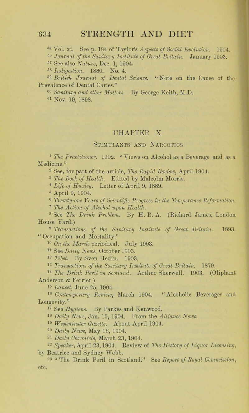55 Vol. xi. See p. 184 of Taylor’s Aspects of Social Evolution. 1904. 50 Journal of the Sanitary Institute of Great Britain. January 1903. 57 See also Nature, Dec. 1, 1904. 58 Indigestion. 1880. No. 4. 59 British Journal of Dental Science. “Note on the Cause of the Prevalence of Dental Caries.” 60 Sanitary and other Matters. By George Keith, M.D. 61 Nov. 19, 1898. CHAPTER X Stimulants and Narcotics 1 The Practitioner. 1902. “Views on Alcohol as a Beverage and as a Medicine.” 2 See, for part of the article, The Rapid Review, April 1904. 3 The Book of Health. Edited by Malcolm Morris. 4 Life of Huxley. Letter of April 9, 1889. 5 April 9, 1904. 6 Twenty-one Years of Scientific Progress in the Temperance Reformation. 7 The Action of Alcohol upon Health. 8 See The Drink Problem. By H. B. A. (Richard James, London House Yard.) 9 Transactions of the Sanitary Institute of Great Britain. 1893. “ Occupation and Mortality.” 10 On the March periodical. July 1903. 11 See Daily News, October 1903. 12 Tibet. By Sven Hedin. 1903. 13 Transactions of the Sanitary Institute of Great Britain. 1879. 14 The Drink Peril in Scotland. Arthur Sherwell. 1903. (Oliphant Anderson & Ferrier.) 15 Lancet, June 25, 1904. 10 Contemporary Reviev:, March 1904. “ Alcoholic Beverages and Longevity.” 17 See Hygiene. By Parkes and Kenwood. 18 Daily News, Jan. 15, 1904. From the Alliance News. 19 Westminster Gazette. About April 1904. 20 Daily News, May 1G, 1904. 21 Daily Chronicle, March 23, 1904. 22 Speaker, April 23,1904. Review of 'The History of Liquor Licensing, by Beatrice and Sydney Webb. 23 “ The Drink Peril in Scotland.” See Report of Royal Commission, etc.