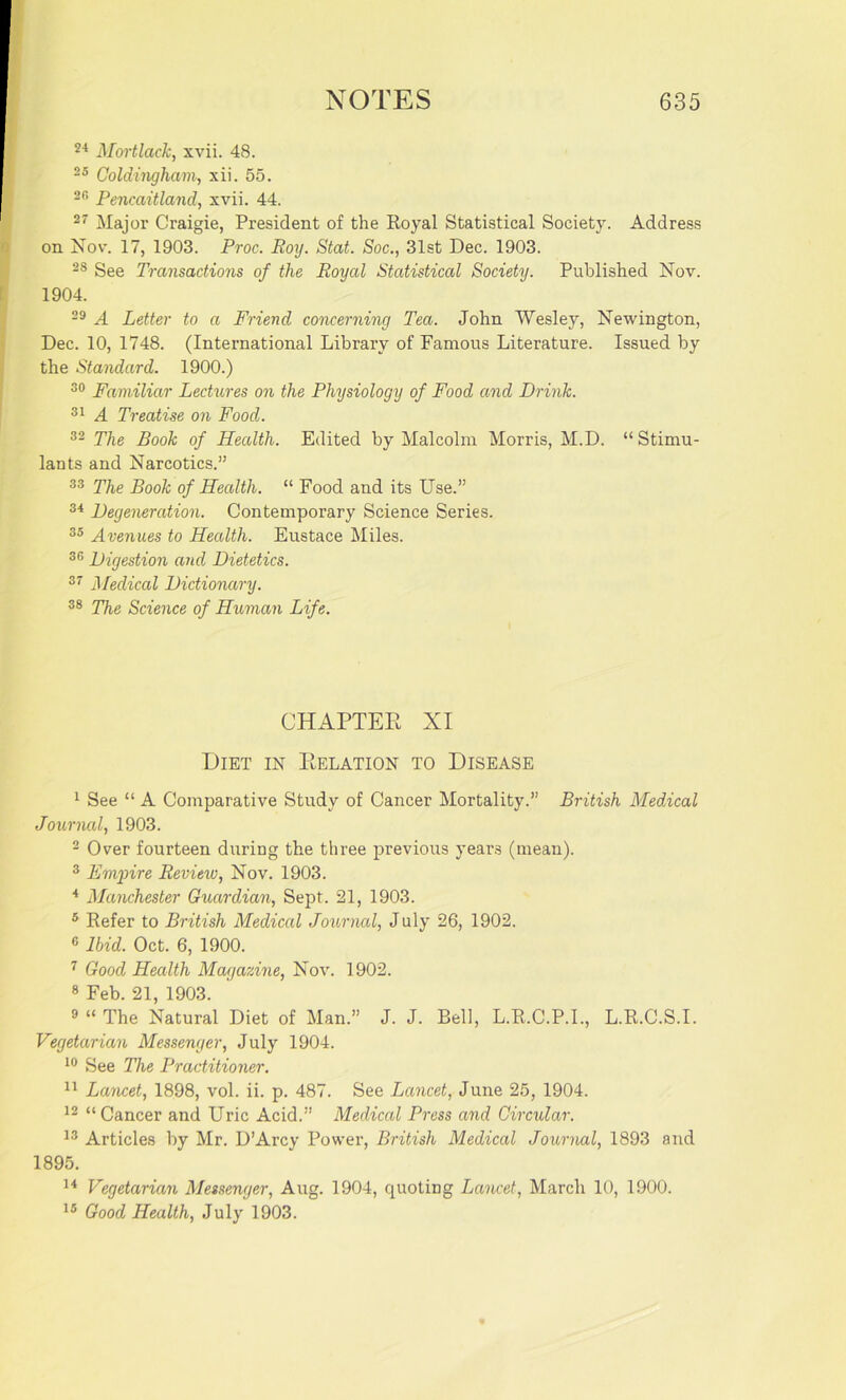 24 Mortlack, xvii. 48. 25 Coldingham, xii. 55. 2B Pencaitland, xvii. 44. 27 Major Craigie, President of the Royal Statistical Society. Address on Nov. 17, 1903. Proc. Roy. Stat. Soc., 31st Dec. 1903. 2S See Transactions of the Royal Statistical Society. Published Nov. 1904. 29 A Letter to a Friend concerning Tea. John Wesley, Newington, Dec. 10, 1748. (International Library of Famous Literature. Issued by the Standard. 1900.) 30 Familiar Lectures on the Physiology of Food and Drink. 31 A Treatise on Food. 32 The Book of Health. Edited by Malcolm Morris, M.D. “Stimu- lants and Narcotics.” 33 The Book of Health. “ Food and its Use.” 34 Degeneration. Contemporary Science Series. 35 Avenues to Health. Eustace Miles. 33 Digestion and Dietetics. 37 Medical Dictionary. 38 The Science of Human Life. CHAPTER XI Diet in Delation to Disease 1 See “ A Comparative Study of Cancer Mortality.” British Medical Journal, 1903. 2 Over fourteen during the three previous years (mean). 3 Empire Review, Nov. 1903. 4 Manchester Guardian, Sept. 21, 1903. 5 Refer to British Medical Journal, July 26, 1902. c Ibid. Oct. 6, 1900. 7 Good Health Magazine, Nov. 1902. 8 Feb. 21, 1903. 9 “ The Natural Diet of Man.” J. J. Bell, L.R.C.P.I., L.R.C.S.I. Vegetarian Messenger, July 1904. 10 See The Practitioner. 11 Lancet, 1898, vol. ii. p. 487. See Lancet, June 25, 1904. 12 “Cancer and Uric Acid.” Medical Press and Circular. 13 Articles by Mr. D’Arcy Power, British Medical Journal, 1893 and 1895. 14 Vegetarian Messenger, Aug. 1904, quoting Lancet, March 10, 1900. 15 Good Health, July 1903.