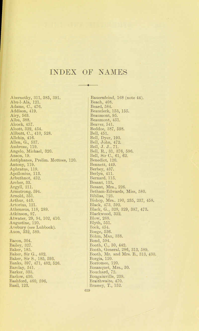 INDEX OF NAMES ♦ Abemethy, 311, 385, 391. Abu-l-Ala, 121. Adams, C., 476. Addison, 419. Airy, 563. Albu, 388. Alcoek, 457. Alcott, 322, 454. Allbutt, C., 410, 528. Allchin, 416. Allen, G., 537. Ambrose, 119. Angelo, Michael, 320. Anson, 19. Antiphanes, Prelim. Mottoes, 120. Antony, 119. Aphratus, 119. Apollonius, 113. Arbuthnot, 452. Archer, 33. Argyll, 211. Armstrong, 594. Arnold, 351. Arthur, 443. Artorius, 121. Athenteus, 118, 289. Atkinson, 97. Atwater, 29, 94, 102, 410. Augustine, 120. Avebury (see Lubbock). Axon, 332, 589. Bacon, 304. Bailey, 327. Baker, 185. Baker, Sir G., 402. Baker, Sir S., 185, 593. Banks, 397, 471, 482, 526. Barclay, 541. Barker, 333. Barlow, 430. Bashford, 460, 596. Basil, 123. Bauernfeind, 168 (note 44). Beach, 408. Beard, 584. Beauclerk, 153, 155. Beaumont, 95. Beaumont, 451. Beaver, 541. Beddoe, 387, 598. Bell, 451. Bell, Dyer, 193. Bell, John, 472. Bell, J. J., 71. Bell, R., 31, 376, 596. Bell, Sir C., 61, 62. Benedict, 120. Bennett, 449. Berbey, 437. Berlyn, 411. Bernard, 115. Besant, 133, Besant, Mrs., 226. Betham-Edwards, Miss, 580. Biblias, 123. Bishop, Mrs.. 190, 235, 237, 458. Black, 473, 592. Black, G., 328, 329, 387, 473. Blackwood, 322. Blow, 288. Blyth, 551. Bock, 454. Boege, 536. Bohm, Max, 338. Bond, 594. Booth, C., 30, 442. Booth, General, 286, 313, 589. Booth, Mr. and Mrs. B., 313, 430. Borgia, 120. Borromeo, 120. Bosanquet, Mrs., 30. Bouchard, 72. Bougainville, 239. Braithwaite, 470. Brassey, T., 152.