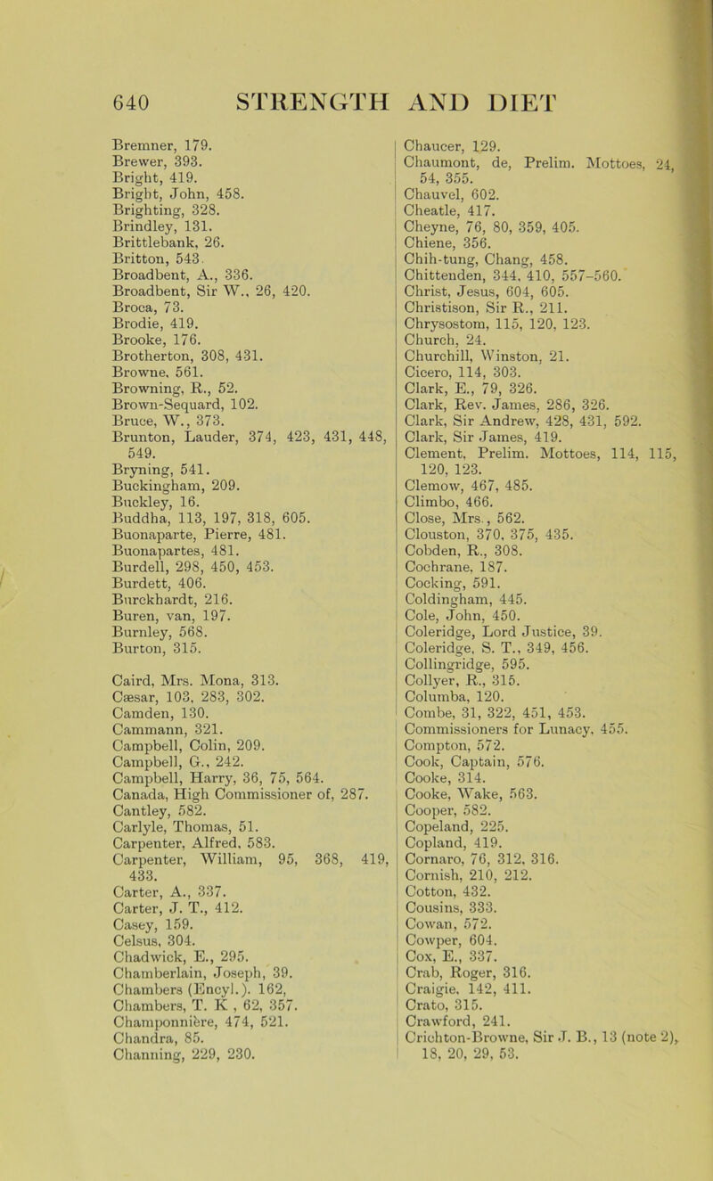 Bremner, 179. Brewer, 393. Bright, 419. Bright, John, 458. Brighting, 328. Brindley, 131. Brittlebank, 26. Britton, 543. Broadbent, A., 336. Broadbent, Sir W., 26, 420. Broca, 73. Brodie, 419. Brooke, 176. Brotherton, 308, 431. Browne. 561. Browning, R., 52. Brown-Sequard, 102. Bruce, W., 373. Brunton, Lauder, 374, 423, 431, 448, 549. Bryning, 541. Buckingham, 209. Buckley, 16. Buddha, 113, 197, 318, 605. Buonaparte, Pierre, 481. Buonapartes, 481. Burdell, 298, 450, 453. Burdett, 406. Burckhardt, 216. Buren, van, 197. Burnley, 568. Burton, 315. Caird, Mrs. Mona, 313. Caesar, 103, 283, 302. Camden, 130. Cammann, 321. Campbell, Colin, 209. Campbell, G., 242. Campbell, Harry, 36, 75, 564. Canada, High Commissioner of, 287. Cantley, 582. Carlyle, Thomas, 51. Carpenter, Alfred, 583. Carpenter, William, 95, 368, 419, 433. Carter, A., 337. Carter, J. T., 412. Casey, 159. Celsus, 304. Chadwick, E., 295. Chamberlain, Joseph, 39. Chambers (Encyl.). 162, Chambers, T. K , 62, 357. Champonnibre, 474, 521. Chandra, 85. Channing, 229, 230. Chaucer, 129. Chaumont, de, Prelim. Mottoes, 24 54, 355. Chauvel, 602. Cheatle, 417. Cheyne, 76, 80, 359, 405. Chiene, 356. Chih-tung, Chang, 458. Chittenden, 344. 410, 557-560. Christ, Jesus, 604, 605. Christison, Sir R., 211. Chrysostom, 115, 120, 123. Church, 24. Churchill, Winston. 21. Cicero, 114, 303. Clark, E., 79, 326. Clark, Rev. James, 286, 326. Clark, Sir Andrew, 428, 431, 592. Clark, Sir James, 419. Clement, Prelim. Mottoes, 114, 115, 120, 123. Clemow, 467, 485. Climbo, 466. Close, Mrs., 562. Clouston, 370, 375, 435. Cobden, R., 308. Cochrane, 187. Cocking, 591. Coldingham, 445. Cole, John, 450. Coleridge, Lord Justice, 39. Coleridge, S. T., 349, 456. Collingridge, 595. Collyer, R., 315. Columba, 120. Combe, 31, 322, 451, 453. Commissioners for Lunacy, 455. Compton, 572. Cook, Captain, 576. ; Cooke, 314. Cooke, Wake, 563. Cooper, 582. Copeland, 225. Copland, 419. Cornaro, 76, 312, 316. Cornish, 210, 212. Cotton, 432. Cousins, 333. Cowan, 572. Cowper, 604. Cox, E., 337. Crab, Roger, 316. Craigie. 142, 411. Crato, 315. Crawford, 241. Criohton-Browne, Sir J. B., 13 (note 2), 18, 20, 29, 53.