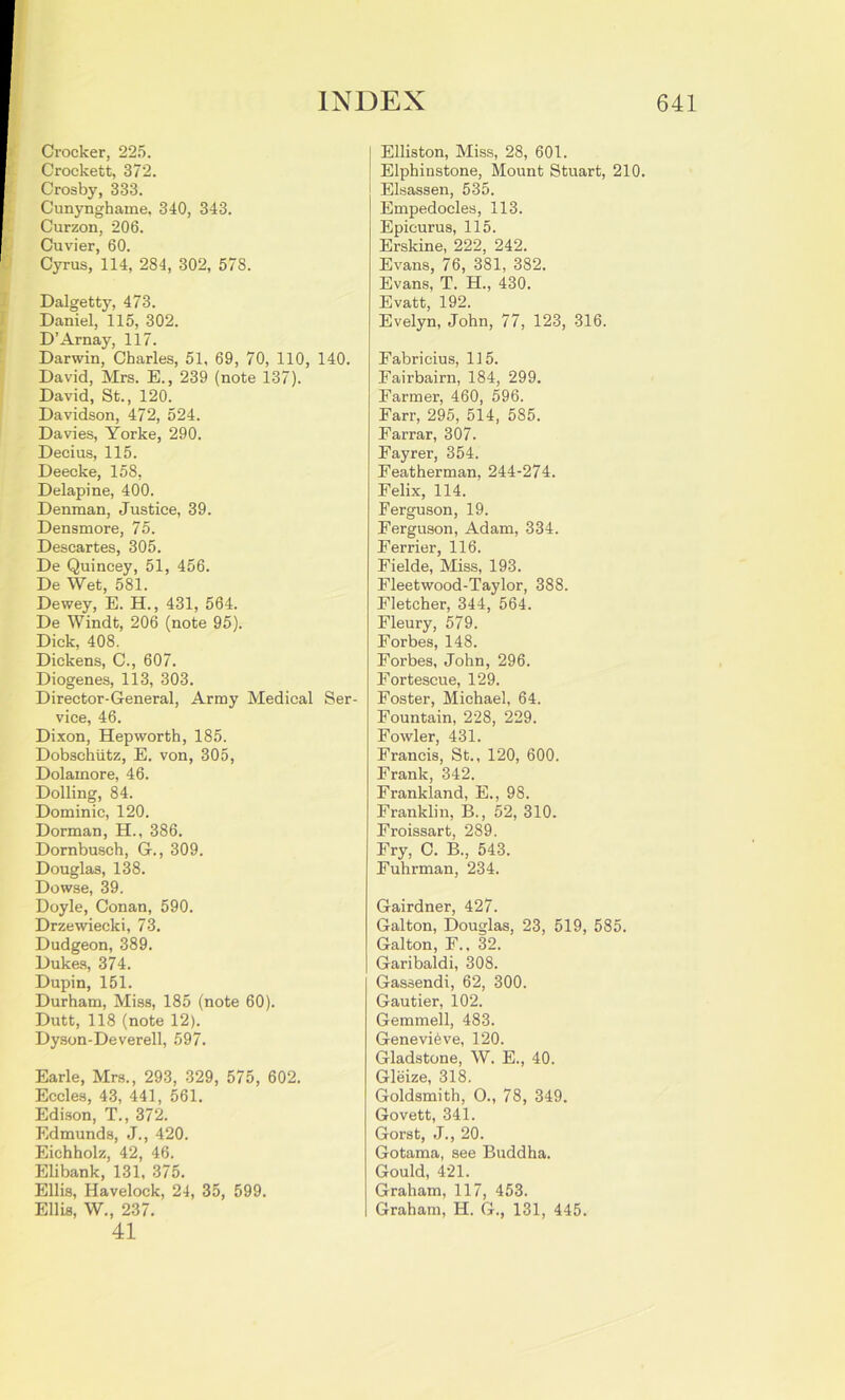 I I Crocker, 225. f Crockett, 372. I Crosby, 333. I Cunynghame, 340, 343. Curzon, 206. % Cuvier, 60. Cyrus, 114, 284, 302, 578. Dalgetty, 473. Daniel, 115, 302. D’Arnay, 117. Darwin, Charles, 51, 69, 70, 110, 140. David, Mrs. E., 239 (note 137). David, St., 120. Davidson, 472, 524. Davies, Yorke, 290. Decius, 115. Deecke, 158, Delapine, 400. Denman, Justice, 39. Densmore, 75. Descartes, 305. De Quincey, 51, 456. De Wet, 581. Dewey, E. H., 431, 564. De Windt, 206 (note 95). Dick, 408. Dickens, C., 607. Diogenes, 113, 303. Director-General, Army Medical Ser- vice, 46. Dixon, Hepworth, 185. Dobschiitz, E. von, 305, Dolamore, 46. Dolling, 84. Dominic, 120. Dorman, H., 386. Dornbusch, G., 309. Douglas, 138. Dowse, 39. Doyle, Conan, 590. Drzewiecki, 73. Dudgeon, 389. Dukes, 374. Dupin, 151. Durham, Miss, 185 (note 60). Dutt, 118 (note 12). Dyson-Deverell, 597. Earle, Mrs., 293, 329, 575, 602. Eccles, 43, 441, 561. Edison, T., 372. Edmunds, J., 420. Eichholz, 42, 46. Elibank, 131, 375. Ellis, Havelock, 24, 35, 599. Ellis, W., 237. 41 Elliston, Miss, 28, 601. Elphinstone, Mount Stuart, 210. Elsassen, 535. Empedocles, 113. Epicurus, 115. Erskine, 222, 242. Evans, 76, 381, 382. Evans, T. H., 430. Evatt, 192. Evelyn, John, 77, 123, 316. Fabricius, 115. Fairbairn, 184, 299. Farmer, 460, 596. Farr, 295, 514, 585. Farrar, 307. Fayrer, 354. Featherman, 244-274. Felix, 114. Ferguson, 19. Ferguson, Adam, 334. Ferrier, 116. Fielde, Miss, 193. Fleetwood-Taylor, 388. Fletcher, 344, 564. Fleury, 579. Forbes, 148. Forbes, John, 296. Fortescue, 129. Foster, Michael, 64. Fountain, 228, 229. Fowler, 431. Francis, St., 120, 600. Frank, 342. Frankland, E., 98. Franklin, B., 52, 310. Froissart, 289. Fry, C. B., 543. Fuhrman, 234. Gairdner, 427. Galton, Douglas, 23, 519, 585. Galton, F., 32. Garibaldi, 308. Gassendi, 62, 300. Gautier, 102. Gemmell, 483. Genevieve, 120. Gladstone, W. E., 40. Gleize, 318. Goldsmith, O., 78, 349. Govett, 341. Gorst, J., 20. Gotama, see Buddha. Gould, 421. Graham, 117, 453. Graham, H. G., 131, 445.