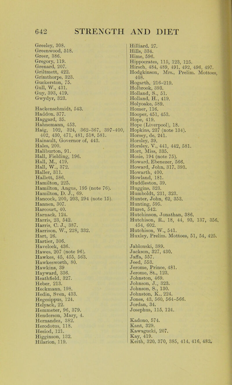 Greeley, 308. Greenwood, 518. Greer, 386. Gregory, 119. Grenard, 207. Griltmett, 422. Grimthorpe, 323. Guckerston, 75. Gull, W., 431. Guy, 393, 419. Gwydyr, 323. Hackenschmidt, 543. Haddon, 377. Haggard, 35. Hahnemann, 453. Haig, 102, 324, 362-367, 397-400, 402, 430, 471, 481, 518, 581. Hainault, Governor of, 443. Hales, 200. Haliburton, 91. Hall, Fielding, 196. Hall, M., 419. Hall, W., 372. Haller, 311. Hallett, 586. Hamilton, 225. Hamilton, Angus, 195 (note 76). Hamilton, D. J., 69. Hancock, 200, 203, 294 (note 15). Hannen, 307. Harcourt, 40. Harnack, 124. Harris, 23, 542. Harris, 0. J., 387. Harrison, W., 228, 332. Hart, 26. Hartier, 306. Havelock, 436. Hawes, 207 (note 96). Hawkes, 45, 455, 563. Hawkesworth, 80. Hawkins, 39 Hayward, 336. Heathfield, 327. Heber, 213. Heekmann, 198. Hedin, Sven, 433. Hegesippus, 124. Helyack, 22. Hemmeter, 96, 379. Henderson, Mary, 4. Hernandez, 382. Herodotus, 118. Hesiod, 121. Higginson, 132. Hilarion, 119. Hilliard, 27. Hills, 334. Hime, 596. Hippocrates, 115, 123, 125. Hirsch, 484, 489, 491, 492, 496, 497. Hodgkinson, Mrs., Prelim. Mottoes, 408. Hogarth, 216-219. ; Holbrook, 393. Holland, S., 51. Holland, H., 419. i Holyoake, 589. j Homer, 116. Hooper, 451, 453. Hope, 419. Hope (Liverpool), 18. Hopkins, 237 (note 134). j Horsey, de, 241. Horsley, 39. j Horsley, V., 441, 442, 581. Hort, Miss, 335. J Hosie, 194 (note 75). Howard, Ebenezer, 566. Howard, John, 317, 393. Howarth, 400. Howland, 181. Huddleston, 39. Huggins, 323. Humboldt, 231, 323. Hunter, John, 62, 353. Hunting, 595. Huret, 542. Hutchinson, Jonathan, 386. Hutchison, JR., 18, 44, 93, 137, 356, 454, 602. Hutchison, W., 541. Huxley, Prelim. Mottoes, 51, 54, 425. Jablonski, 3S9. Jackson, 327, 430. Jaffa, 557. Jeed, 553. ! Jerome, Prince, 481. Jerome, St., 123. Johnston, 469. Johnson, J., 323. Johnson, S., 130. Johnston, K., 224. Jones, 43, 560, 564-566. Jordan, 34. Josephus, 115, 124. Kadono, 574. Kant, 329. Kawagucki, 207. Kay, 419. Keith, 320, 370, 385, 414, 416, 482.
