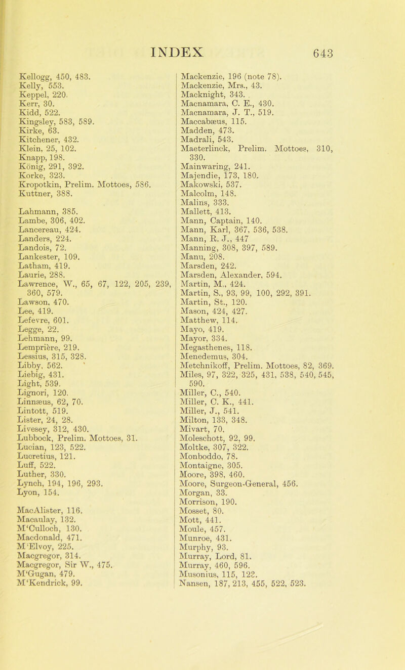 Kellogg, 450, 483. Kelly, 553. Keppel, 220. Kerr, 30. Kidd, 522. Kingsley, 583, 589. Kirke, 63. Kitchener, 432. Klein, 25, 102. Knapp, 198. Konig, 291, 392. Korke, 323. Kropotkin, Prelim. Mottoes, 586. Kuttner, 388. Lahmann, 385. Lambe, 306, 402. Lancereau, 424. Landers, 224. Landois, 72. Lankester, 109. Latham, 419. Laurie, 288. Lawrence, W., 65, 67, 122, 205, 239, 360, 579. Lawson, 470. Lee, 419. Lefevre, 601. Legge, 22. Lehmann, 99. Lemprikre, 219. Lessius, 315, 328. Libby, 562. Liebig, 431. Light, 539. Lignori, 120. Linnaeus, 62, 70. Lintott, 519. Lister, 24, 28. Livesey, 312, 430. Lubbock, Prelim. Mottoes, 31. Lucian, 123, 522. Lucretius, 121. Luff, 522. Luther, 330. Lynch, 194, 196, 293. Lyon, 154. MacAlister, 116. Macaulay, 132. M'Culloch, 130. Macdonald, 471. M'Elvoy, 225. Macgregor, 314. Macgregor, Sir W., 475. M‘Gugan, 479. M‘Kendrick, 99. Mackenzie, 196 (note 78). Mackenzie, Mrs., 43. Macknight, 343. Macnamara, C. E., 430. Macnamara, J. T., 519. Maccabseus, 115. Madden, 473. Madrali, 543. Maeterlinck, Prelim. Mottoes, 310, 330. Main waring, 241. Majendie, 173, 180. Makowski, 537. Malcolm, 148. Malins, 333. Mallett, 413. Mann, Captain, 140. Mann, Karl, 367, 536, 538. Mann, R. J., 447 Manning, 308, 397, 589. Manu, 208. Marsden, 242. Marsden, Alexander, 594. Martin, M„ 424. Martin, S., 93, 99, 100, 292, 391. Martin, St., 120. Mason, 424, 427. Matthew, 114. Mayo, 419. Mayor, 334. Megasthenes, 118. Menedemus, 304. Metchnikoff, Prelim. Mottoes, 82, 369. Miles, 97, 322, 325, 431, 538, 540, 545, 590. ! Miller, C., 540. Miller, C. K., 441. Miller, J., 541. Milton, 133, 348. Mivart, 70. Moleschott, 92, 99. Moltke, 307, 322. Monboddo, 78. Montaigne, 305. Moore, 398, 460. Moore, Surgeon-General, 456. Morgan, 33. Morrison, 190. Mosset, 80. Mott, 441. Moule, 457. Munroe, 431. Murphy, 93. Murray, Lord, 81. Murray, 460, 596. Musonius, 115, 123. Nansen, 187, 213, 455, 522, 523.