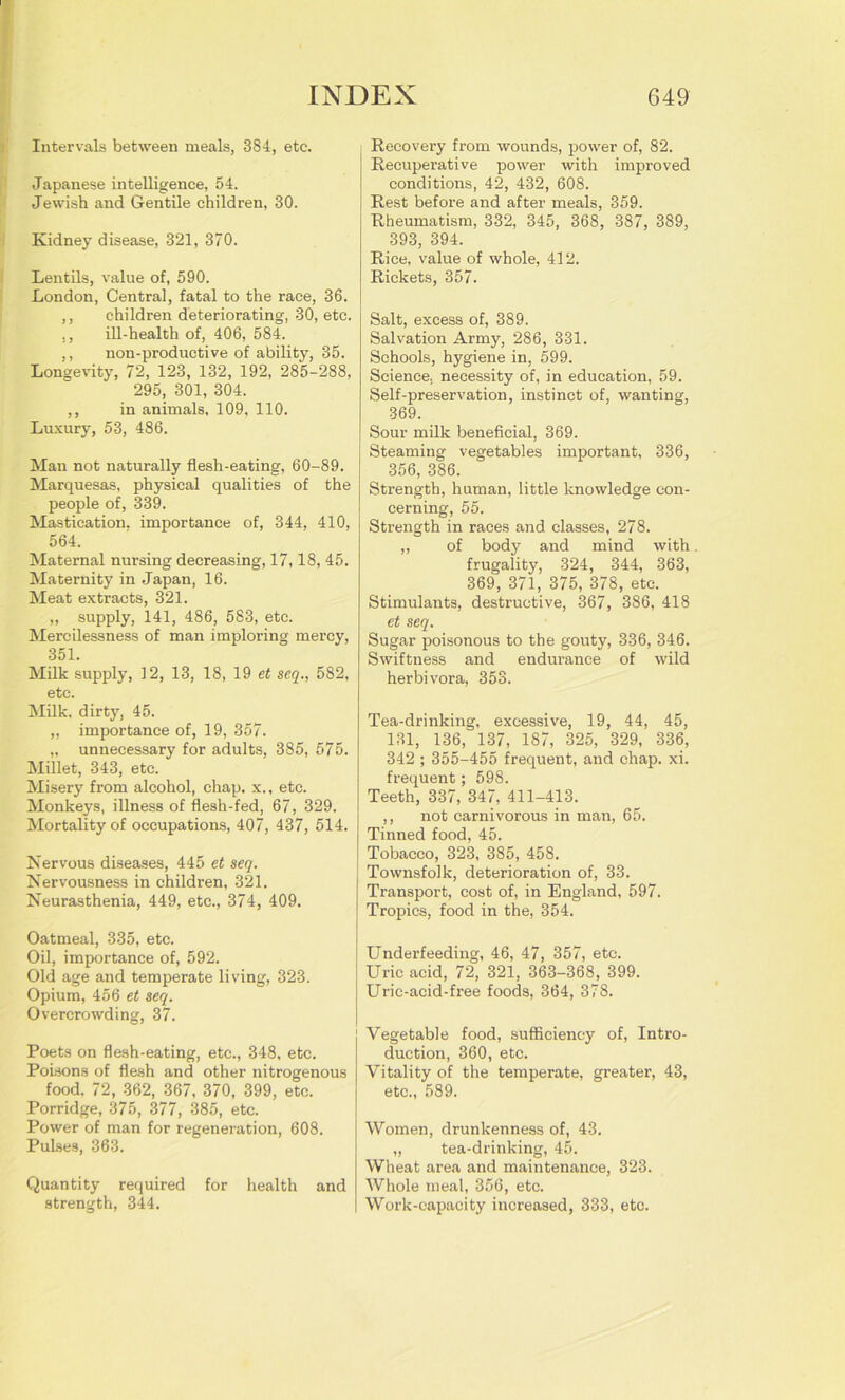 Intervals between meals, 384, etc. Japanese intelligence, 54. Jewish and Gentile children, 30. Kidney disease, 321, 370. Lentils, value of, 590. London, Central, fatal to the race, 36. ,, children deteriorating, 30, etc. ,, ill-health of, 406, 584. ,, non-productive of ability, 35. Longevity, 72, 123, 132, 192, 285-288, 295, 301, 304. ,, in animals, 109, 110. Luxury, 53, 486. Man not naturally flesh-eating, 60-89. Marquesas, physical qualities of the people of, 339. Mastication, importance of, 344, 410, 564. Maternal nursing decreasing, 17,18, 45. Maternity in Japan, 16. Meat extracts, 321. „ supply, 141, 486, 583, etc. Mercilessness of man imploring mercy, 351. Milk supply, 12, 13, 18, 19 et seq., 582, etc. Milk, dirty, 45. „ importance of, 19, 357. „ unnecessary for adults, 385, 575. Millet, 343, etc. Misery from alcohol, chap, x., etc. Monkeys, illness of flesh-fed, 67, 329. Mortality of occupations, 407, 437, 514. Nervous diseases, 445 et seq. Nervousness in children, 321. Neurasthenia, 449, etc., 374, 409. Oatmeal, 335, etc. Oil, importance of, 592. Old age and temperate living, 323. Opium, 456 et seq. Overcrowding, 37. Poets on flesh-eating, etc., 348, etc. Poisons of flesh and other nitrogenous food, 72, 362, 367, 370, 399, etc. Porridge, 375, 377, 385, etc. Power of man for regeneration, 608. Pulses, 363. Quantity required for health and strength, 344. Recovery from wounds, power of, 82. Recuperative power with improved conditions, 42, 432, 608. Rest before and after meals, 359. Rheumatism, 332, 345, 368, 387, 389, 393, 394. Rice, value of whole, 412. Rickets, 357. Salt, excess of, 389. Salvation Army, 286, 331. Schools, hygiene in, 599. Science, necessity of, in education, 59. Self-preservation, instinct of, wanting, 369. Sour milk beneficial, 369. Steaming vegetables important, 336, 356, 386. Strength, human, little knowledge con- cerning, 55. Strength in races and classes, 278. „ of body and mind with. frugality, 324, 344, 363, 369, 371, 375, 378, etc. Stimulants, destructive, 367, 386, 418 et seq. Sugar poisonous to the gouty, 336, 346. Swiftness and endurance of wild herbivora, 353. Tea-drinking, excessive, 19, 44, 45, 131, 136, 137, 187, 325, 329, 336, 342 ; 355-455 frequent, and chap. xi. frequent; 598. Teeth, 337, 347, 411-413. ,, not carnivorous in man, 65. Tinned food, 45. Tobacco, 323, 385, 458. Townsfolk, deterioration of, 33. Transport, cost of, in England, 597. Tropics, food in the, 354. Underfeeding, 46, 47, 357, etc. Uric acid, 72, 321, 363-368, 399. Uric-acid-free foods, 364, 378. Vegetable food, sufficiency of, Intro- duction, 360, etc. Vitality of the temperate, greater, 43, etc., 589. Women, drunkenness of, 43. „ tea-drinking, 45. Wheat area and maintenance, 323. Whole meal, 356, etc. Work-capacity increased, 333, etc.