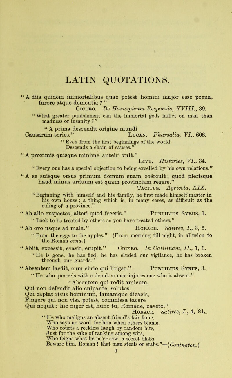 LATIN QUOTATIONS. “ A diis quidem immortalibus quae potest homini major esse poena, furore atque dementia ? ” Cicero. De Haruspicum Responsis, XVIII., 39. ‘4 What greater punishment can the immortal gods inflict on man than madness or insanity ? ” “ A prima descendit origine mundi Causarum series.” Lucan. Pharsalia, VI., 608. 4 ‘ Even from the first beginnings of the world Descends a chain of causes.” “ A proximis quisque minime anteiri vult.” Livy. Histories, VI., 34. “ Every one has a special objection to being excelled by his own relations.” “ A se suisque orsus primum domum suam coercuit; quod plerisque haud minus arduum est quam provinciam regere.” Tacitus. Agricola, XIX. “Beginning with himself and his family, he first made himself master in his own house ; a thing which is, in many cases, as difficult as the ruling of a province.” “ Ab alio exspectes, alteri quod feceris.” Publilius Syrus, 1. “ Look to be treated by others as you have treated others.” “ Ab ovo usque ad mala.” Horace. Satires, I., 3, 6. “ From the eggs to the apples.” (From morning till night, in allusion to the Roman cena.) “Abiit, excessit, evasit, erupit.” Cicero. In Catilinam, II., 1, 1. “ He is gone, lie has fled, he has eluded our vigilance, he has broken through our guards.” “ Absentem laedit, cum ebrio qui litigat.” Publilius Syrus, 3.. “ He who quarrels with a drunken man injures one who is absent.” “ Absentem qui rodit amicum, Qui non defendit alio culpante, solutos Qui captat risus hominum, famamque dicacis, Fingere qui non visa potest, commissa tacere Qui nequit; hic niger est, hunc tu, Romane, caveto.” Horace. Satires, I., 4, 81».. “ He who maligns an absent friend’s fair fame, Who says no word for him when others blame, Who courts a reckless laugh by random hits, Just for the sake of ranking among wits, Who feigns what he ne’er saw, a secret blabs, Beware him, Roman ! that man steals or stabs.”—(Conington.)